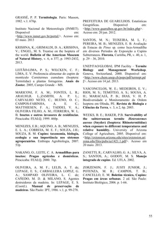 GRASSÉ, P. P. Termitologia. Paris: Masson,
1982. v.1. 676p.
Instituto Nacional de Meteorologia (INMET).
Disponível em:
<http://www.inmet.gov.br/portal/>. Acesso em:
03 maio. 2013
KRISHNA, K.; GRIMALDI, D. A.; KRISHNA,
V.; ENGEL, M. S. Treatise on the Isoptera of
the world. Bulletin of the American Museum
of Natural History, v. 6, n 377, p. 1993-2432,
2013.
LEITÃO-LIMA, P. S.; WILCKEN, C. F.;
LIMA, E. V. Preferencia alimentar do cupim de
montículo Cornitermes cumulans (Isoptera:
Termitidae) a plantas forrageiras. Anais do
Zootec. 2005, Campo Grande – MS.
MARICONI, F. A. M.; FONTES, L. R.;
ARAUJO,R. L.;ZAMITH, A. P. L.;
CARVALHO NETO, C.; BUENO, O. C.;
CAMPOS-FARINHA, A. E. C.;
MATTHIESEN, F. A.; TADDEI, V. A.;
OLIVEIRA FILHO, A. M.; FERREIRA, W. L.
B. Insetos e outros invasores de residências.
Piracicaba: FEALQ, 1999. 460p.
MENEZES, E.B.; AQUINO, A. B.; MENEZES,
E. L. A.; CORREIA, M. E. F.; SOUZA, J.H.;
SOUZA, R. M. Cupins: taxonomia, biologia,
ecologia e sua importância nos sistemas
agropecuários. Embrapa Agrobiologia, 2007.
53p.
NAKANO, O.; LEITE, C. A. Armadilhas para
insetos: Pragas agrícolas e domésticas.
Piracicaba: FEALQ, 2000. 76p.
OLIVEIRA, A. M. F.; LELIS, A. T. de;
LEPAGE, E. S.; CARBALLERA LOPEZ, G.
A.; SAMPAIO OLIVEIRA, L. C. de;
CAÑEDO, M. D. & MILANO, S. Agentes
destruidores da madeira. In: LEPAGE, E. S.
(Coord.). Manual de preservação de
madeiras. São Paulo: IPT, 1986. v.1, p. 99-278.
PREFEITURA DE GUARULHOS. Estatísticas
Geográficas. Disponível em:
<http://www.guarulhos.sp.gov.br/index.php>.
Acesso em: 20 jun. 2012.
SANTOS, M. N.; TEIXEIRA, M. L. F.;
PEREIRA, M. B.; MENEZES, E. B. Avaliação
de Estacas de Pinus sp. como Isca-Armadilha
em diversos Períodos de Exposição a Cupins
Subterraneos. Floresta, Curitiba, PR, v. 40, n. 1,
p. 29 – 36, 2010.
UNEP/FAO/GLOBAL IPM Facility – Termite
Biology and Management Workshop.
Geneva, Switzerland, 2000. Disponível em:
<http://www.chem.unep.ch/pops/pdf/termrpt.pd
f>. Acesso em 14 jul. 2013.
VASCONCELOS, W. E.; MEDEIROS, E. V.;
RIOS, M. S.; TEMÓTEO, A. S.; SOUSA, A.
H.; MARACAJÁ, P. B.; DIAS, V. H. P.
Biodiversidade e Monitoramento da Ordem
Isoptera em Olinda, PE. Revista de Biologia e
Ciências da Terra, v. 3, n 2, 6p. 2003.
WEEKS, B. E.; BAKER, P.B. Survivability of
the subterranean termite Heterotermes
aureus (Snyder) (Isoptera: Rhinotermitidae)
when exposure to different temperatures and
relative humidity. University of Arizona
College of Agriculture, 2005. Disponível em:
<http://extension.arizona.edu/sites/extension.ari
zona.edu/files/pubs/az1421.1.pdf>. Acesso em
20 maio. 2013.
ZANETTI, R.; CARVALHO, G. A.; SILVA, A.
S.; SANTOS, A.; GODOY, M. S. Manejo
integrado de cupins. Ed. UFLA. 2002.
ZORZENON, F. J.; JUSTI JUNIOR, J.;
POTENZA, M. R.; CAMPOS, T. B.;
CANCELLO, E. M. Boletim técnico, Cupins:
Pragas em áreas urbanas. 2 ed. São Paulo:
Instituto Biológico, 2006. p. 1-66.
55
 