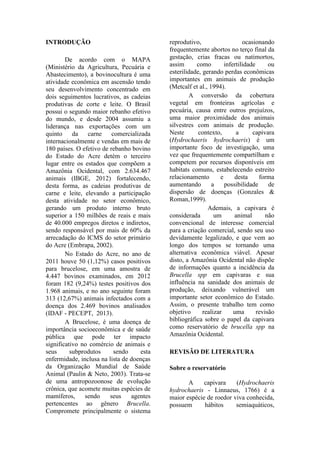 INTRODUÇÃO
De acordo com o MAPA
(Ministério da Agricultura, Pecuária e
Abastecimento), a bovinocultura é uma
atividade econômica em ascensão tendo
seu desenvolvimento concentrado em
dois seguimentos lucrativos, as cadeias
produtivas de corte e leite. O Brasil
possui o segundo maior rebanho efetivo
do mundo, e desde 2004 assumiu a
liderança nas exportações com um
quinto da carne comercializada
internacionalmente e vendas em mais de
180 países. O efetivo de rebanho bovino
do Estado do Acre detém o terceiro
lugar entre os estados que compõem a
Amazônia Ocidental, com 2.634.467
animais (IBGE, 2012) fortalecendo,
desta forma, as cadeias produtivas de
carne e leite, elevando a participação
desta atividade no setor econômico,
gerando um produto interno bruto
superior a 150 milhões de reais e mais
de 40.000 empregos diretos e indiretos,
sendo responsável por mais de 60% da
arrecadação do ICMS do setor primário
do Acre (Embrapa, 2002).
No Estado do Acre, no ano de
2011 houve 50 (1,12%) casos positivos
para brucelose, em uma amostra de
4.447 bovinos examinados, em 2012
foram 182 (9,24%) testes positivos dos
1.968 animais, e no ano seguinte foram
313 (12,67%) animais infectados com a
doença dos 2.469 bovinos analisados
(IDAF - PECEPT, 2013).
A Brucelose, é uma doença de
importância socioeconômica e de saúde
pública que pode ter impacto
significativo no comércio de animais e
seus subprodutos sendo esta
enfermidade, inclusa na lista de doenças
da Organização Mundial de Saúde
Animal (Paulin & Neto, 2003). Trata-se
de uma antropozoonose de evolução
crônica, que acomete muitas espécies de
mamíferos, sendo seus agentes
pertencentes ao gênero Brucella.
Compromete principalmente o sistema
reprodutivo, ocasionando
frequentemente abortos no terço final da
gestação, crias fracas ou natimortos,
assim como infertilidade ou
esterilidade, gerando perdas econômicas
importantes em animais de produção
(Metcalf et al., 1994).
A conversão da cobertura
vegetal em fronteiras agrícolas e
pecuária, causa entre outros prejuízos,
uma maior proximidade dos animais
silvestres com animais de produção.
Neste contexto, a capivara
(Hydrochaeris hydrochaeris) é um
importante foco de investigação, uma
vez que frequentemente compartilham e
competem por recursos disponíveis em
habitats comuns, estabelecendo estreito
relacionamento e desta forma
aumentando a possibilidade de
dispersão de doenças (Gonzales &
Roman,1999).
Ademais, a capivara é
considerada um animal não
convencional de interesse comercial
para a criação comercial, sendo seu uso
devidamente legalizado, e que vem ao
longo dos tempos se tornando uma
alternativa econômica viável. Apesar
disto, a Amazônia Ocidental não dispõe
de informações quanto a incidência da
Brucella spp em capivaras e sua
influência na sanidade dos animais de
produção, deixando vulnerável um
importante setor econômico do Estado.
Assim, o presente trabalho tem como
objetivo realizar uma revisão
bibliográfica sobre o papel da capivara
como reservatório de brucella spp na
Amazônia Ocidental.
REVISÃO DE LITERATURA
Sobre o reservatório
A capivara (Hydrochaeris
hydrochaeris - Linnaeus, 1766) é a
maior espécie de roedor viva conhecida,
possuem hábitos semiaquáticos,
 