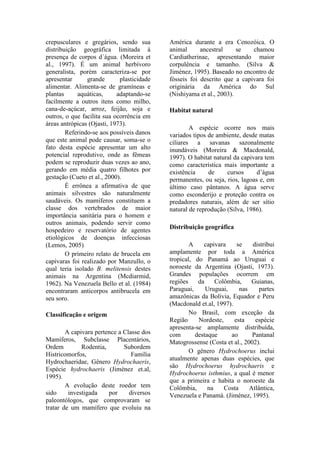 crepusculares e gregários, sendo sua
distribuição geográfica limitada à
presença de corpos d´água. (Moreira et
al., 1997). É um animal herbívoro
generalista, porém caracteriza-se por
apresentar grande plasticidade
alimentar. Alimenta-se de gramíneas e
plantas aquáticas, adaptando-se
facilmente a outros itens como milho,
cana-de-açúcar, arroz, feijão, soja e
outros, o que facilita sua ocorrência em
áreas antrópicas (Ojasti, 1973).
Referindo-se aos possíveis danos
que este animal pode causar, soma-se o
fato desta espécie apresentar um alto
potencial reprodutivo, onde as fêmeas
podem se reproduzir duas vezes ao ano,
gerando em média quatro filhotes por
gestação (Cueto et al., 2000).
É errônea a afirmativa de que
animais silvestres são naturalmente
saudáveis. Os mamíferos constituem a
classe dos vertebrados de maior
importância sanitária para o homem e
outros animais, podendo servir como
hospedeiro e reservatório de agentes
etiológicos de doenças infecciosas
(Lemos, 2005)
O primeiro relato de brucela em
capivaras foi realizado por Manzullo, o
qual teria isolado B. melitensis destes
animais na Argentina (Mcdiarmid,
1962). Na Venezuela Bello et al. (1984)
encontraram anticorpos antibrucela em
seu soro.
Classificação e origem
A capivara pertence a Classe dos
Mamíferos, Subclasse Placentários,
Ordem Rodentia, Subordem
Histricomorfos, Família
Hydrochaeridae, Gênero Hydrochaeris,
Espécie hydrochaeris (Jiménez et.al,
1995).
A evolução deste roedor tem
sido investigada por diversos
paleontólogos, que comprovaram se
tratar de um mamífero que evoluiu na
América durante a era Cenozóica. O
animal ancestral se chamou
Cardiatherinae, apresentando maior
corpulência e tamanho. (Silva &
Jiménez, 1995). Baseado no encontro de
fósseis foi descrito que a capivara foi
originária da América do Sul
(Nishiyama et al., 2003).
Habitat natural
A espécie ocorre nos mais
variados tipos de ambiente, desde matas
ciliares a savanas sazonalmente
inundáveis (Moreira & Macdonald,
1997). O habitat natural da capivara tem
como característica mais importante a
existência de cursos d’água
permanentes, ou seja, rios, lagoas e, em
último caso pântanos. A água serve
como esconderijo e proteção contra os
predadores naturais, além de ser sítio
natural de reprodução (Silva, 1986).
Distribuição geográfica
A capivara se distribui
amplamente por toda a América
tropical, do Panamá ao Uruguai e
noroeste da Argentina (Ojasti, 1973).
Grandes populações ocorrem em
regiões da Colômbia, Guianas,
Paraguai, Uruguai, nas partes
amazônicas da Bolívia, Equador e Peru
(Macdonald et.al, 1997).
No Brasil, com exceção da
Região Nordeste, esta espécie
apresenta-se amplamente distribuída,
com destaque ao Pantanal
Matogrossense (Costa et al., 2002).
O gênero Hydrochoerus inclui
atualmente apenas duas espécies, que
são Hydrochoerus hydrochaeris e
Hydrochoerus isthmius, a qual é menor
que a primeira e habita o noroeste da
Colômbia, na Costa Atlântica,
Venezuela e Panamá. (Jiménez, 1995).
 