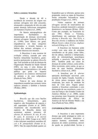 Sobre a zoonose: brucelose
Desde a década de 40 a
incidência de zoonoses de origem nos
animais selvagens tem sido crescente,
alcançando a proporção de três em cada
quatro doenças infecciosas emergentes
em humanos (Taylon et al., 2008).
Os fatores antropogênicos são
importantes facilitadores na
disseminação de doenças envolvendo
animais selvagens. Segundo Cheville et
al., (1998), estes fatores, em geral,
enquadram-se em duas categorias
relacionadas: a invasão humana no
habitat dos animais selvagens, e o
crescente interesse nos mesmos.
A Brucelose é uma zoonose de
evolução crônica, causada por uma
bactéria intracelular facultativa, gram-
positiva pertencente ao gênero Brucella
spp. Está incluída na lista de doenças da
Organização Mundial de Saúde Animal
(OIE), ou seja, é uma doença de
importância socioeconômica e de saúde
pública que pode ter impacto
significativo no comércio internacional
de animais e de seus subprodutos
(Paulin & Neto, 2003)
Trata-se de uma doença de
importância mundial que acomete várias
espécies animais e também o homem
(Walker, 2003).
Epidemiologia
Brucella spp são coco bacilos
facultativas, intracelulares, gran
negativo, não formadoras de esporos e
não capsulados (Fretin et al, 2005).
Atualmente são reconhecidas nove
espécies de Brucella, destes sete
acometem animais terrestres (B.
abortus, B. melitensis, B. suis, B. ovis,
B. canis, B. neotomae e B. microti
(Scholz et al., 2008; Verger et al, 1987)
e dois infectam mamíferos marinhos (B.
ceti e B. pinnipedialis (Foster et al.,
2007). Não há especificidade quanto ao
hospedeiro que se infectam, apenas uma
propensão, assim as cepas de brucelose
foram nomeadas baseando-se nesta
predileção (Verger et al., 1987).
Várias espécies de animais
selvagens servem de reservatórios de
brucelose, podendo transmitir a animais
domésticos e ao homem (Witter, 1982).
Como por exemplo, na Venezuela no
ano 1983, Flores e Veronica,
identificaram em capivaras Brucella
abortus e Brucella suis. Nos EUA, a
Brucella abortus é endêmica em bisões
(Bison bison) e alces (Cervus elaphaus
nelsoni) (Uhrig et al., 2013).
A brucelose em humanos pode
evoluir com uma série de sintomas
semelhantes ao da gripe, como febre,
dor de cabeça, sudorese e indisposição,
além de sintomatologia neurológica
atribuída a possíveis inflamações no
SNC. Também pode ser causa de
doenças de caráter crônico, como artrite,
febre recorrente, entre outras, já que se
trata de uma bactéria intracelular
facultativa. (Elzer et al., 2002)
A brucelose por B. abortus
apresenta distribuição universal, com
exceção do Japão, Canadá, Austrália e
de vários países europeus onde foi
erradicada, por meio de medidas há
mais de vinte anos. Alguns países
mantêm a brucelose controlada e com
diminuição de sua ocorrência, como é o
caso da França e dos Estados Unidos da
América (Molnar et al., 2000), sendo
sua presença mais frequente nos países
subdesenvolvidos da África, da
América do Sul do Oriente Médio e da
Ásia (Paulin & Neto, 2002).
CONSIDERAÇÕES FINAIS
A brucelose é uma importante
doença que pode propagar-se entre os
reservatórios silvestre, doméstico e
espécie humana, acarretando tanto
prejuízos de ordem econômica, através
da queda na produtividade bovina e
 