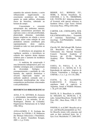 eutanásia dos animais doentes, e assim
influenciando negativamente no
crescimento econômico do Estado,
quanto na saúde pública, oferecendo
riscos de brucelose, sobretudo ao
homem do campo.
Concomitante a crescente
antropização dos ambientes naturais,
algumas características peculiares das
capivaras como a elevada prolificidade,
plasticidade alimentar, rusticidade,
poucas exigências em relação a novos
habitats, assim como redução de seus
predadores naturais contribuem para
superpopulações desta espécie,
tornando-as cada vez mais próximas ao
homem.
A deficiência em programas de
vigilância sanitária, a inexistência no
controle dos registros destas doenças
colabora para o aumento da incidência
desta zoonose.
A medicina da conservação é
uma ferramenta indispensável, pois visa
trabalhar estratégias para a manutenção
da diversidade biológica e,
consequentemente a qualidade de vida
humana, das espécies domésticas e
silvestre objetivando manter um
ambiente saudável, contando com a
colaboração interdisciplinar das várias
competências profissionais relacionados
a esta problemática.
REFERENCIAS BIBLIOGRÁFICAS
ACHA, P. N.; SZYFRES, B. Zoonosis
y enfermidades transmisibles camunes
al hombre y a los animales. 2d ed.,
Washington, Distrito de Columbia:
Organizacion Panmaricana de la Salud
1986. 989 p.
AVILA-LEMOS, F. D. Ecologia das
Zoonoses. In: COURA, J. R. Dinâmicas
das Doenças Infecciosas e Parasitárias.
Rio de janeiro: Guanabara Koogan,
2005. v.1, p. 53-64).
BISHOP, G.C.; BOSMAN, P.P.;
HERR, S. Bovine brucellosis. In:
COETZER, J. A. W.; THOMPSON,
G.R.; TUSTIN, R.C. Infectious diseases
of livestock with special reference to
Southern Africa. Cape Town: Oxford
University Press, 1994.p.1054-1066.
CARTER, G.R.; CHENGAPPA, M.M.
Brucella. In:CARTER,
G.R.;CHENGAPPA,(Eds.). Essentials
of veterinary bacteriology and
mycology. 4.ed.Philadelphia: London,
1991.p.196-201.
Cheville NF, McCullough DR, Paulson
LR: Brucellosis in the Greater
Yellowstone Are. National Research
Council, Nacional Academy of
Sciences, pp. 42-106. National
Academy Press Washington, DC,
1998).
COSTA, D.; PAULA, T. A. R.;
FONSECA, C. C.; NEVES, M. T. D.
Reprodução de capivaras. Arquivos de
Ciências Veterinárias e Zoologia da
UNIPAR, v. 5, n. 1, p. 111-118, 2002.
CUETO, G. R.; ALLEKOTTE,
R.;KRAVETZ, F. O.Scurvy in
capybaras bred in captivity in
Argentine. Jornal of Wildlife Diseases,
v. 36, p.97-101.2000.
DAVIS, D. S. Brucellosis in wildlife.
In: NIELSEN, K.; DUNCAN, J. R.
(eds). Animal Brucellosis. Florida: CRC
Press INC., Boca Roca, 1990. P. 321-
334.
FOSTER, G. et al.2007. Brucella ceti sp
nov. and Brucella pinnipedialis sp. Nov.
for Brucella strains with cetaceans and
seals as their preferred hosts. Int. J.
Syst. Evol. Microbiolol. 57, 2688-2693.
 
