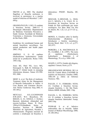 FRETIN et al., 2005. The sheathed
flagellum of Brucella melitensis is
involved in persistence in a murine
model of infection ell Microbiol. 7, 687-
698 p.
GRASSO-PAULIN, L.M.S. O combate
à brucelose bovina. 2000.112 f.
Dissertação (Mestrado)- Departamento
de Medicina Veterinária Preventiva e
Saúde Animal, Faculdade de Medicina
Veterinária e Zootecnia, Universidade
de São Paulo, 2000.
Guidelines for coordinated human and
animal brucellosis surveillance. Fao
animal production and health paper
2003; 156 p.
JIMÉNEZ, E. G. El capibara
(Hydrochoerus hydrochaeris): estado
actual de su producción. Roma: FAO,
1995.110p.
Jones KE, Patel NG, Levy MA,
Storeygard A, Balk D, Gittleman JL,
Daszak P: Global trends in emerging
infectionous diseases. Nature 451:990-
993, 2008.
MERT A. et al. The Role of Antibiotic
Treatment Alone for the Management
of Brucella Endocarditis in Adults: A
Case Repost and Literature Review.
Ann Thorac Cardiovasc Surg 2002; 6:
381-385 p.
METCALF, H.E.;LUCHSINGER
D.W.;RAY, W.C. Brucellosis. IN:
BERAN, G. H.; STEELE, J. H.(Eds.)
Bacteral, dickettsial, chlamydial and
mycots.2.ed.Boca Raton: R Press,
1994.p.9-39.(Handbook Series in
Zoonoses, Sections A. BRASIL.
Ministério da Agricultura, Pecuária e
Abastecimento. Programa nacional de
controle e erradicação da brucelose e
tuberculose- PNEBT. Brasília, DF,
2001.
MOLNAR, E.;MOLNAR, L.; DIAS,
H.L.T.; SOUZA, I. S.; VALE, W. G.
Ocorrência de brucelose bovina no
Estado do Pará confirmado por testes
sorológicos. Ver. Bras. Med. Vet. Rio
de Janeiro, RJ, v.22, n.3, p.117-121 p.,
2000.
MONES, A. Estudios sobre la família
Hydrochoeridae (Rodentia). I-
Introduçion e história taxonômica.
Revista Brasil. Biol. V.33, n.2, p.277-
283,1973.
MOREIRA, J. R.; MACDONALD, D.
W.; CLARKE, J. R. (1997). The testis
oh capybaras (Hydrochaeris
hydrochaeris – Rodentia). J. of
Mammology, 78, n.4, p. 1096-1100.
OJASTI, J. (1973). Estúdio del chiguire,
capybara. Caracas, Scure, p.275.
ORGANIZACION MUNDIAL DE LA
SALUD. Comitê Mixto FAO/OMS de
expertos em brucelosis. Ginebra: OMS,
1986.149 p. (Série de Informes
Técnicos, 740).
PAULIN, F. P.; FERREIRA NETO,
J.S. Combate à brucelose bovina:
situação brasileira. 1. Ed. São Paulo:
Editora ABDR Afiliada, 2002. 154p.
PAULIN, L. M., FERREIRA NETO,
J.S. O combate a brucelose bovina:
situação brasileira Jaboticabal: Funep,
2003.154p.
PURWAR S. et al. Infective
endocarditis due to brucella. Indian
Journal of Medical Microbiology 2006;
24: 286-288 p.
 