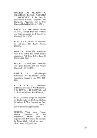 REGUERA J.M, ALARCÓN A,
MIRALLES F., PACHÓN J., JUARÉZ
C,; COLMENERO J. D. Brucella
Endocarditis: Clinical, Diagnostic, and
Therapeutic Approach. Eur J. Clin
Microbiol Infect Dis 2003; 647-650. p.
SCHOLZ, H. C, 2008. Brucella microti
sp. Nov., isolated from the common
vole Microtus arvalis. Int. J. Syst. Evol.
Microbiol. 58, 375-382.
SILVA, L.F.W. Criação de capivaras
em cativeiro. São Paulo: Nobel,
1986.69p.
Taylor LH, Latham SM, Woolhouse
MEJ: Risk factors for human disease
emergence. Phil Trans R Soc Lond B
356:983-989, 2001.
VERGER, J. M. et al., 1987. Taxonomy
of the genus Brucella. Ann. Inst. Pasteur
Microbiol. 138, 235-238.
WALKER, R.L. Microbiologia
Veterinária. Rio de Janeiro: Editora
Guanabara, Koogan S. A., 2003. 185-
191p.
WITI R. J. F. 1982. Brucellosis
Insfectious Diseases of Wild Niammals,
J. W. DAVIS, L. H. KARSTAD, and
D.. Trainer(eds.) Iowa State University.
________________________________
SILVA¹, Joseanny Borges da, Graduada
em Bacharelado em Biologia, Bióloga
do Instituto de Meio Ambiente do Acre
– IMAC,
conserveanatureza@gmail.com;
RIBEIRO², Vânia Maria França,
Médica Veterinária, Drª. em
Reprodução Animal, Profª do
Departamento de Ciências da Natureza
da Universidade Federal do Acre –
UFAC, vania.rib@gmail.com
07
 