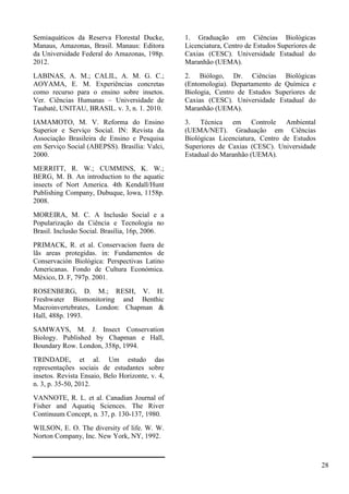 Semiaquáticos da Reserva Florestal Ducke,
Manaus, Amazonas, Brasil. Manaus: Editora
da Universidade Federal do Amazonas, 198p.
2012.
LABINAS, A. M.; CALIL, A. M. G. C.;
AOYAMA, E. M. Experiências concretas
como recurso para o ensino sobre insetos.
Ver. Ciências Humanas – Universidade de
Taubaté, UNITAU, BRASIL. v. 3, n. 1. 2010.
IAMAMOTO, M. V. Reforma do Ensino
Superior e Serviço Social. IN: Revista da
Associação Brasileira de Ensino e Pesquisa
em Serviço Social (ABEPSS). Brasília: Valci,
2000.
MERRITT, R. W.; CUMMINS, K. W.;
BERG, M. B. An introduction to the aquatic
insects of Nort America. 4th Kendall/Hunt
Publishing Company, Dubuque, lowa, 1158p.
2008.
MOREIRA, M. C. A Inclusão Social e a
Popularização da Ciência e Tecnologia no
Brasil. Inclusão Social. Brasília, 16p, 2006.
PRIMACK, R. et al. Conservacion fuera de
lãs areas protegidas. in: Fundamentos de
Conservación Biológica: Perspectivas Latino
Americanas. Fondo de Cultura Económica.
México, D. F, 797p. 2001.
ROSENBERG, D. M.; RESH, V. H.
Freshwater Biomonitoring and Benthic
Macroinvertebrates, London: Chapman &
Hall, 488p. 1993.
SAMWAYS, M. J. Insect Conservation
Biology. Published by Chapman e Hall,
Boundary Row. London, 358p, 1994.
TRINDADE, et al. Um estudo das
representações sociais de estudantes sobre
insetos. Revista Ensaio, Belo Horizonte, v. 4,
n. 3, p. 35-50, 2012.
VANNOTE, R. L. et al. Canadian Journal of
Fisher and Aquatiq Sciences. The River
Continuum Concept, n. 37, p. 130-137, 1980.
WILSON, E. O. The diversity of life. W. W.
Norton Company, Inc. New York, NY, 1992.
1. Graduação em Ciências Biológicas
Licenciatura, Centro de Estudos Superiores de
Caxias (CESC). Universidade Estadual do
Maranhão (UEMA).
2. Biólogo, Dr. Ciências Biológicas
(Entomologia). Departamento de Química e
Biologia, Centro de Estudos Superiores de
Caxias (CESC). Universidade Estadual do
Maranhão (UEMA).
3. Técnica em Controle Ambiental
(UEMA/NET). Graduação em Ciências
Biológicas Licenciatura, Centro de Estudos
Superiores de Caxias (CESC). Universidade
Estadual do Maranhão (UEMA).
28
 