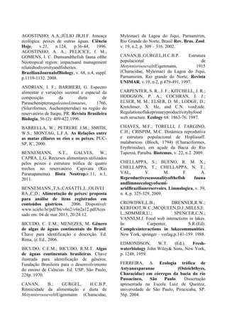 AGOSTINHO, A.A.;JÚLIO JR,H.F. Ameaça
ecológica: peixes de outras águas. Ciência
Hoje, v.21, n.124, p.36-44, 1996.
AGOSTINHO, A. A.; PELICICE, f. M.;
GOMENS, l. C. Damsandthefish fauna ofthe
Neotropical region: impactsand management
relatedtodiversityandfisheries.
BrazilianJournalofBiology, v. 68, n.4, suppl.
p.1119-1132. 2008.
ANDRIAN, I. F.; BARBIERI, G. Espectro
alimentar e variações sazonal e espacial da
composição da dieta de
ParauchenipterusgaleatusLinnaeus, 1766,
(Siluriformes, Auchenipteridae) na região do
reservatório de Itaipu, PR. Revista Brasileira
Biologia, 56 (2): 409-422.1996.
BARRELLA, W.; PETRERE J.M.; SMITH,
W.S.; MONTAG, L.F.A. As Relações entre
as matas ciliares os rios e os peixes. PUC-
SP, IC, 2000.
BENNEMANN, S.T., GALVES, W.;
CAPRA, L.G. Recursos alimentares utilizados
pelos peixes e estrutura trófica de quatro
trechos no reservatório Capivara (Rio
Paranapanema). Biota Neotrop.v.11, n.1,
2011.
BENNEMANN.,T,S.;CASATTI.,L.;OLIVEI
RA.,C,D.; Alimentação de peixes: proposta
para análise de itens registrados em
conteúdos gástricos. 2006. Disponível:
www.scielo.br/pdf/bn/v6n2/v6n2a12.pdfAces
sado em: 04 de mar.2013, 20:24:12.
BICUDO, C. E.M.; MENEZES, M. Gênero
de algas de águas continentais do Brasil.
Chave para identificação e descrição. Ed.
Rima, @ Ed., 2006.
BICUDO, C.E.M.; BICUDO, R.M.T. Algas
de águas continentais brasileiras. Chave
ilustrada para identificação de gêneros.
Fundação Brasileira para o desenvolvimento
do ensino de Ciências. Ed. USP, São Paulo,
228p. 1970.
CANAN, B.; GURGEL, H.C.B.P.
Ritmicidade da alimentação e dieta de
MetynnisrooseveltiEigenmann (Characidae,
Myleinae) da Lagoa do Jiqui, Parnamirim,
Rio Grande do Norte, Brasil Rev. Bras. Zool.
v. 19, n.2, p. 309 – 316. 2002.
CANAN,B.;GURGEL,H.C.B.P. Estrutura
populacional de
MetynnisrooseveltiEigenmann, 1915
(Characidae, Myleinae) da Lagoa do Jiqui,
Parnamirim, Rio grande do Norte, Revista
UNIMAR, v.19, n.2, p.479-491, 1997.
CARPENTER, S. R., J. F.; KITCHELL, J. R.;
HODGSON, P. A.; COCHRAN, J. J.;
ELSER, M. M.; ELSER, D. M.; LODGE, D.;
Kretchmer, X. He, and C.N. vonEnde.
Regulationoflakeprimaryproductivitybyfood
web structure. Ecology 68: 1863-76. 1987.
CHAVES, M.F.; TORELLI, J. TARGINO,
C.H.; CRISPIM, M.C. Dinâmica reprodutiva
e estrutura populacional de Hopliasaff.
malabaricus (Bloch, 1794) (Characiformes,
Erythrinidae), em açude da Bacia do Rio
Taperoá, Paraíba. Biotemas, v. 22, n.2. 2009.
CHELLAPPA, S.; BUENO, R. M. X.;
CHELLAPPA, T.; CHELLAPPA, N. T.;
VAL, V. M. F. A.
Reproductiveseasonalityofthefish fauna
andlimnoecologyofsemi-
aridBrazilianreservoirs. Limnologica, v. 39,
n. 4, p. 325-329, 2009.
CROWDWE,L.B.; DRENNER,R.W.;
KERFOOT,W.C.;MCQUEEN,D.J.;MILLS,E.
L.;SOMMER,U.; SPENCER,C.N.;
VANNI,M.J. Food web interactions in lakes.
In: Carpenter, S.R.(Ed).
Complexinteractions in lakecommunities.
New York, springer – verlag,p.141-159. 1988.
EDMONDSON, W.T. (Ed.). Fresh-
waterbiology John Wiley& Sons, New York,
p. 1248, 1959.
FERREIRA, A. Ecologia trófica de
Astyanaxparanae (Osteichthyes,
Characidae) em córregos da bacia do rio
Passacinco, São Paulo. Dissertação
apresentada na Escola Luiz de Queiroz,
universidade de São Paulo, Piracicaba, SP.
56p. 2004.
 