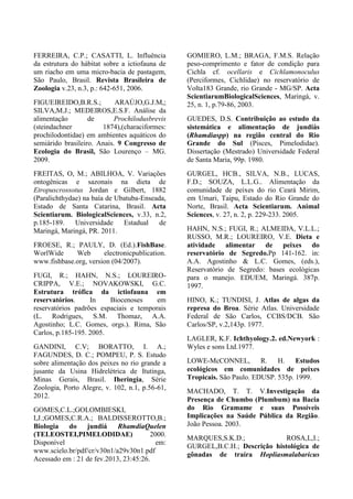 FERREIRA, C.P.; CASATTI, L. Influência
da estrutura do hábitat sobre a ictiofauna de
um riacho em uma micro-bacia de pastagem,
São Paulo, Brasil. Revista Brasileira de
Zoologia v.23, n.3, p.: 642-651, 2006.
FIGUEIREIDO,B.R.S.; ARAÚJO,G.J.M,;
SILVA,M.J.; MEDEIROS,E.S.F. Análise da
alimentação de Prochilodusbrevis
(steindachner 1874),(characiformes:
prochilodontidae) em ambientes aquáticos do
semiárido brasileiro. Anais. 9 Congresso de
Ecologia do Brasil, São Lourenço – MG.
2009.
FREITAS, O, M.; ABILHOA, V. Variações
ontogênicas e sazonais na dieta de
Etropuscrossotus Jordan e Gilbert, 1882
(Paralichthydae) na baía de Ubatuba-Enseada,
Estado de Santa Catarina, Brasil. Acta
Scientiarum. BiologicalSciences, v.33, n.2,
p.185-189. Universidade Estadual de
Maringá, Maringá, PR. 2011.
FROESE, R.; PAULY, D. (Ed.).FishBase.
WorlWide Web electronicpublication.
www.fishbase.org, version (04/2007).
FUGI, R.; HAHN, N.S.; LOUREIRO-
CRIPPA, V.E.; NOVAKOWSKI, G.C.
Estrutura trófica da ictiofauna em
reservatórios. In Biocenoses em
reservatórios padrões espaciais e temporais
(L. Rodrigues, S.M. Thomaz, A.A.
Agostinho; L.C. Gomes, orgs.). Rima, São
Carlos, p.185-195. 2005.
GANDINI, C.V; BORATTO, I. A.;
FAGUNDES, D. C.; POMPEU, P. S. Estudo
sobre alimentação dos peixes no rio grande a
jusante da Usina Hidrelétrica de Itutinga,
Minas Gerais, Brasil. Iheringia, Série
Zoologia, Porto Alegre, v. 102, n.1, p.56-61,
2012.
GOMES,C.L.;GOLOMBIESKI,
I,J.;GOMES,C.R.A.; BALDISSEROTTO,B.;
Biologia do jundiá RhamdiaQuelen
(TELEOSTEI,PIMELODIDAE) 2000.
Disponível em:
www.scielo.br/pdf/cr/v30n1/a29v30n1.pdf
Acessado em : 21 de fev.2013, 23:45:26.
GOMIERO, L.M.; BRAGA, F.M.S. Relação
peso-comprimento e fator de condição para
Cichla cf. ocellaris e Cichlamonoculus
(Perciformes, Cichlidae) no reservatório de
Volta183 Grande, rio Grande - MG/SP. Acta
ScientiarumBiologicalSciences, Maringá, v.
25, n. 1, p.79-86, 2003.
GUEDES, D.S. Contribuição ao estudo da
sistemática e alimentação de jundiás
(Rhamdiaspp) na região central do Rio
Grande do Sul (Pisces, Pimelodidae).
Dissertação (Mestrado) Universidade Federal
de Santa Maria, 99p. 1980.
GURGEL, HCB., SILVA, N.B., LUCAS,
F.D.; SOUZA, L.L.G.. Alimentação da
comunidade de peixes do rio Ceará Mirim,
em Umari, Taipu, Estado do Rio Grande do
Norte, Brasil. Acta Scientiarum. Animal
Sciences, v. 27, n. 2, p. 229-233. 2005.
HAHN, N.S.; FUGI, R.; ALMEIDA, V.L.L.;
RUSSO, M.R.; LOUREIRO, V.E. Dieta e
atividade alimentar de peixes do
reservatório de Segredo.Pp 141-162. in:
A.A. Agostinho & L.C. Gomes, (eds.),
Reservatório de Segredo: bases ecológicas
para o manejo. EDUEM, Maringá. 387p.
1997.
HINO, K.; TUNDISI, J. Atlas de algas da
represa do Broa. Série Atlas. Universidade
Federal de São Carlos, CCBS/DCB. São
Carlos/SP, v.2,143p. 1977.
LAGLER, K.F. Ichthyology.2. ed.Newyork :
Wyles e sons Ltd.1977.
LOWE-McCONNEL, R. H. Estudos
ecológicos em comunidades de peixes
Tropicais. São Paulo. EDUSP. 535p. 1999.
MACHADO, T. T. V.Investigação da
Presença de Chumbo (Plumbum) na Bacia
do Rio Gramame e suas Possíveis
Implicações na Saúde Pública da Região.
João Pessoa. 2003.
MARQUES,S.K.D.; ROSA,L,I.;
GURGEL,B.C.H.; Descrição histológica de
gônadas de traíra Hopliasmalabaricus
 