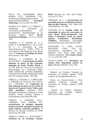 SILVA, M.J.; FIGUEIREDO, B.R.S.;
RAMOS, R.T.C; MEDEIROS, E.S.F.
Foodresourcesusedbythreespeciesoffish in
thesemi-aridregionofBrazil . Neotropical
Ichthyology, v.8, n.4, p.825-833, 2010.
SOARES, R. R.; ROSA, I. L.; TORELLI, J.
Alimentação e crescimento de
ProchilodusbrevisSteindachner, 1874
(Characiformes, Prochilodontidae) no rio
Gramame, Paraíba, Brasil. Revista
Nordestina de Biologia, v.12, n.1/2, p.49-60.
1998.
TEIXEIRA, S. F.; SANTOS, M. N. S;
LEITE, A. S.; RODRIGUES, V. M. S.; LINS,
M. L. A. Alimentação do pacu
Metynnislippincottanus (COPE, 1870) no
reservatório de Boa Esperança, Piaui, Brasil.
Anais. 9 Congresso de Ecologia do Brasil,
São Lourenço – MG. 2009.
TORELLI, J.; CARDOSO, M. M..;
WATANABE, T. Caracterização do hábito
alimentar de peixes do Rio Gramame,
município do Conde, Paraíba, Brasil. p.
177-199, 2009. In: A bacia do rio Gramame:
Biodiversidade, uso e conservação. (Orgs.)
JOSÉ ETHAM DE LUCENA BARBOSA,
TAKAKO WATANABE, RONILSON JOSÉ
DA PAZ. Campina Grande – PB. 2009.
TORELLI, J; COELHO, V.; CAPPELLARI,
C. SIQUEIRA, R. CHAVES, F.M. COSTA,
C.S. ; OLIVEIRA, A.P. Composição da
dieta alimentar de peixes de três açudes da
bacia do rio Taperoá, Cariris Velhos, semi-
árido paraibano.1 Seminário PELD
(Programa de Pesquisas Ecológicas de Longa
Duração): Projeto Caatinga: Estrutura e
Funcionamento, João Pessoa/PB, 2003.
TORELLI, J; MARINHO, R.S.A.;
CARDOSO,, M.M.; CRISPIM, M.C.
caracterização da atividade alimentar
durante o período reprodutivo de peixes do
açude Taperoá, semi-árido paraibano. 12
Encontro de Iniciação Científica da UFPB,
João Pessoa, PB. 2004.
TORELLI, J; ROSA, I. L.; WATANABE, T.
Ictiofauna do rio Gramame, Paraíba,
Brasil. Iheringia, Ser. Zool., Porto Alegre,
n.82, p.67-73. 1997.
TRINDADE, M. E. .J. Caracterização da
assembléia de peixes no Ribeirão Limoeiro,
Bacia do Rio Cachoeira – BA / Ilhéus, BA:
UESC/PPGSAT, 73f. 2008.
VELLUDO, M. R. Ecologia trófica da
comunidade de peixes do reservatório do
Lobo (Broa), Brotas-Itirapina/SP, com
ênfase à introdução recente da espécie
alóctone Cichlakelberi (Perciformes,
Cichlidae). (Dissertação). Universidade
Federal de São Carlos, São Carlos/SP. 2007.
WATANABE, T.; LIMA, M.A.M.;
MACHADO, V.M.N.; PAZ, R.J.
Características limnológicas do Rio
Gramame, João Pessoa (PB), Brasil:
Variáveis ambientais. Acta Limnol. Brasil.,
v.3, n.1, p,363-389, 1990.
ZAVALA-CAMIN, L.A. Introdução aos
estudos sobre alimentação natural em
peixes. Maringá: EDUEM. 129 p. 1996.
_____________________________________
¹ Bacharel em Ecologia, Vinculada ao
Laboratório de Ecologia Aquática/ UFPB
Campus I. gil_biologia@hotmail.com
² Mestre em Desenvolvimento e Meio
Ambiente, Professora vinculada ao
Laboratório de Ecologia Aquática/ UFPB
Campus I.
³ Doutora em Ciências Biológicas,
Laboratório de Ecologia Aquática,
DSE/CCEN/ UFPB, campus I.
41
 