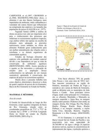 Figura 1: Mapa de localização do Estado da
Paraíba, com destaque a Bacia do rio
Gramame. Fonte: GeoPortal AESA, 2014.
CARPENTER et al.,1987; CROWDER et
al.,1988; MATHEWS,1998).Além disso, o
alimento é um dos fatores biológicos mais
importantes do ambiente, onde a abundância e
variedade são outros fatores que influenciam
na composição das espécies e no tamanho das
populações de peixes (LAGLER et al., 1977).
Segundo Santos (2009) a análise de
dietas em peixes tem sido um importante alvo
para o conhecimento dos processos que
enfatizam os ecossistemas aquáticos tropicais,
cuja análise reflete não apenas na escolha do
alimento mais adequado as precisões
nutricionais, como também, na oferta do
alimento. Podendo gerar conhecimento para
um melhor entendimento das relações entre a
ictiofauna e os demais organismos da
comunidade aquática.
Estudos da biologia alimentar das
espécies vêm ganhando um cuidado especial
devido a sua importância no que se trata de
conservação de ambientes aquáticos
(MONTENEGRO, 2009). Assim, percebe-se
o quanto se faz necessário a realização de
estudos para a ampliação desses
conhecimentos na aplicação de um manejo
sustentável, apontando à conservação das
espécies de peixes no ecossistema aquático.
Diante disso o presente trabalho tem
como objetivo, determinar e descrever a dieta
de quatro espécies de peixes do rio Gramame,
Bacia do Rio Gramame no Estado da Paraíba.
MATERIAL E MÉTODOS
Área de estudo
O Estudo foi desenvolvido ao longo do Rio
Gramame, corpo aquático integrante da bacia
do Rio Gramame, situado entre as
coordenadas geográficas de 7º11’ e 7º23’ de
Latitude Sul e 34º48’ e 35º10’de Longitude
Oeste no litoral do estado da Paraíba
(MACHADO, 2003) (Fig.1).
Esta bacia abastece 70% da grande
João Pessoa e tem uma área de 589,1 km².
Sua nascente encontra-se na região do
Oratório, município de Pedras de Fogo e
estende-se até a praia de Barra de Gramame,
onde se delimita com os municípios de João
Pessoa e Conde. Seus principais cursos
d’água, tendo como principal rio o Gramame,
são os afluentes Mumbaba e Mamuaba na
margem esquerda, e Água Boa, na margem
direita, todos perenes. Podemos citar ainda, na
margem direita, Rio Utinga, Rio Pau Brasil,
Riacho Pitanga, Riacho Ibura, Riacho
Piabuçu; e na margem esquerda, o riacho
Santa Cruz, Quizada, Bezerra, Angelim,
Botamonte e o Rio Camaço. (MACHADO,
2003).
O rio Gramame, é o principal rio da
Bacia Litoral Sul do Estado da Paraíba e seu
reservatório tem uma capacidade de
30.760.000 m³ de água e abriga 14 espécies
de peixes nativas, sujeitas às características do
represamento das águas, à poluição química e
 