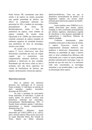 Ponta Grossa/ PR, constataram uma dieta
similar á da espécie em estudo, possuindo
uma grande quantidade de detritos, que
obteve na composição alimentar um
porcentual de 50% e também de microalgas,
principalmente da classe das
Bacillariophyceae, sendo o item de
preferência da espécie, como também da
espécie estudada. Do mesmo modo
Figueireido et al., (2009), que observaram no
conteúdo estomacal da espécie estudada em
ambientes aquáticos do semiárido brasileiro
uma preferência de itens de microalgas,
similar a esse estudo.
De acordo com os resultados para a
espécie P. brevis, observou-se uma dieta
basicamente constituída por itens de origem
vegetal, que a caracterizou com
comportamento alimentar herbívoro, com
tendência a detritivoria na área estudada.
Ressaltando que não houve coleta na área a
montante, pois não havia espécimes em
virtude da interferência da barreira, que
impedi o deslocamento vertical das espécies.
Hypostomus pusarum
Para as análises dos alimentos
presentes nos estômagos de H. pusarum
foram avaliados 12 indivíduos no período de
abril, setembro, outubro, novembro,
dezembro de 2010 e2011.
Na área a montante do reservatório
foram analisados 10 individuos. A partir da
analise destes, foi possível verificar uma
preferência alimentar por microalgas,
principalmente Bacillariophyceae 50%. A
Jusante foram coletados apenas 2 indivíduos,
apresentaram o mesmo comportamento
alimentar (Fig.5.D).
Resultados diferentes foram
observados por CHELLAPPA et al., (2013),
para a mesma espécie (Hypostomus pusarum)
no açude Marechal Dutra, Rio Grande do
Norte, Brasil, um hábito alimentar
detritívoro/herbívoro. Uma vez que se
alimentava essencialmente de detritos e de
fragmentos vegetais, um recurso muito
utilizado pela maioria das espécies da família
Loricariidae.
Assim também como TORELLI et al.,
(2009) observaram para mesma espécie
estudada os itens constituídos principalmente
por detritos orgânicos, diatomáceas seguido
de clorofíceas e uma pequena quantidade de
euglenoficeas e cianofíceas, diferente da
espécie estudada.
Conforme demonstrado pelos
resultados acima para as duas áreas de estudo,
a espécie H.pusarum revelou um
comportamento alimentar herbívoro com
tendência à detritivoria. Demostrando uma
diferença na quantidade de algas e detritos
entre as áreas estudadas,Essa diferença está
relacionada com a maior ou menor produção
primária realizada pelas microalgas. Logo, no
período em que tem mais luz e os nutrientes
estão mais concentrados, as microalgas
aumentam a sua produtividade, o que reflete
na alimentação desta espécie
 