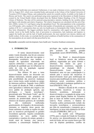 work, only the health data were analyzed. Furthermore, it was made a literature review, conducted from July
2012 to August 2013, which were consulted books and journals in the Library of the Federal University of
Tocantins (UFT) Campus Palmas, and conducted the search for scientific articles Available on the banks of
Bireme and Scielo. The search was performed using terms registered in the Descriptors in Health Sciences
created by the Virtual Health Library developed from the Medical Subject Headings of the US National
Library of Medicine. The data will be analyzed using descriptive statistics, building for the variables tables
and figures with absolute and relative frequency. The relative frequencies are calculated with the aid of Epi.
Info. (2004), version 3.5.1 and figures using the spreadsheet Excel. The total population in the communities
was 2250 people, with a median of 230, and the total number of households per community was 430, with a
median of 49. In 11 communities there are only two health posts in Serranópolis (São Valério Nativity) and
Boa Sorte (Dianópolis). The biggest problems faced by communities with regard to health as a whole
include: travel to the health facility, lack of prevention in communities, lack medicines and logistics to
support the health unit, and the lack of health professionals, the most reported were doctors, dentists and
health workers. In this study, we conclude that the actual conditions of health facilities in the communities of
the municipalities do not match with that prescribed by law.
Keywords: sustainable rural development; basic health unit; Tocantins Southeast communities.
1. INTRODUÇÃO
O termo desenvolvimento rural
ainda é muito discutido, mas há um consenso
quanto à sua ideia, de que não visa apenas o
desempenho econômico, mas também a
atuação da agricultura relacionada aos
aspectos ambientais e sociais, para garantir
produção de qualidade que irá influenciar no
estilo de vida da população regional
(GUIVANT, 1997, p. 30).
Nos últimos 50 anos o tema
desenvolvimento entrou em discussão nos
debates intelectuais, atraindo grupos sociais
pela possibilidade das possíveis mudanças
que o termo trazia, sendo incluído no campo
de interesses políticos. Segundo Assis (2005)
foi a partir da década de 1960, a redefinição
entre agricultura e indústria deu origem a um
novo padrão de produção agrícola, que
privilegiou o “pacote tecnológico”,
preconizado pela “Revolução Verde”, que foi
fundado basicamente em princípios de
aumento da produtividade através do uso
intensivo de insumos químicos, de variedades
de alto rendimento melhoradas
geneticamente, da irrigação e da mecanização,
entretanto os impactos desse pacote não
foram uniformes em todas as regiões do país,
pois os incentivos privilegiaram os grandes
investidores agrícolas. Aqueles considerados
retardatários no novo padrão foram
expropriados e expulsos do campo, gerando o
êxodo rural do homem, esse processo
estimulou a concentração fundiária e o
privilegio das regiões mais desenvolvidas
pelo acúmulo de capital, gerando
desigualdade social (HESPANHOL, 2008, p.
11).
No Brasil o desenvolvimento
local se fortaleceu através das políticas
públicas, organizadas por ações formais e
informais. Seu intuito era gerar o
desenvolvimento econômico, seguindo a
metodologia do chamado DLIS -
Desenvolvimento Local Integrado e
Sustentável, uma vez que a participação é o
método para o sucesso das iniciativas. O
desenvolvimento local gera mobilização de
recursos para modificação do meio, através de
dinâmicas social, econômica, política e
cultural induzindo à mudanças qualitativas no
local (FRANCO, 1998, p. 9).
Durante a década de 60, a rodovia
Belém-Brasília incentivou o avanço da
fronteira econômica, deslocando o
desenvolvimento e a ocupação do antigo norte
goiano (atual Região Sudeste do Tocantins)
para as áreas de melhor acesso próximas à
rodovia. Neste contexto, o Sudeste do
Tocantins acabou permanecendo isolado das
inovações tecnológicas e socioeconômicas
por falta de comunicação e transporte que o
interligasse, às áreas mais dinâmicas de Goiás
e do país (FERREIRA, 2007, p. 3).
De acordo com Albuquerque
(1976), para a criação do Estado do Tocantins
foi preciso seu desmembramento do antigo
norte de Goiás, até isso ocorrer houve por 100
anos de disputas partidárias, conflito de
 