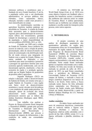 interesses políticos e econômicos para a
fundação do novo Estado brasileiro. E até lá,
a população sofria, com a má distribuição
administrativa, os serviços públicos mau
ofertados, como saneamento básico,
educação, moradia e saúde eram precários e
mais intensificados no campo.
As transformações ocorridas na
agricultura brasileira também puderam ser
percebidas no Tocantins. A criação do Estado
seria necessária para o desenvolvimento
regional, para a descentralização de recursos e
maior reflexo nos investimentos, gerando
redução do desemprego e aumento de renda
da população, e maior disponibilidade de
serviços públicos (FEITOSA, 2011, p. 145).
Contudo, em 1989 com a criação
do Estado do Tocantins, houve melhoria nos
acessos às rodovias, com a criação de pontes,
pavimentação, além do desenvolvimento dos
meios de comunicação e da eletrificação rural.
De tal modo criou-se uma integração do
Sudeste com a capital do Estado, Palmas, e a
outras unidades da federação, o que
contribuiu para atrair investidores e promover
a passagem da agricultura familiar para uma
economia agrícola modernizada, com uso de
mecanização agrícola, atualmente, a base da
economia da região é a produção agrícola,
sendo que na Região Sudeste há predomínio
da pecuária sobre e agricultura.
Segundo Rodrigues (2012) em
relação à educação, saúde e desenvolvimento
do Sudeste do Estado, um resumo seria que, a
região Sudeste do Tocantins é uma região
com baixo nível de desenvolvimento
econômico e social, elevado nível de pobreza
e com condições de saúde ainda precárias. Na
educação, apesar da evolução dos níveis
educacionais terem expandido, ainda
permanecem menores que os índices das
médias brasileiras (Rodrigues apud. IBGE,
2002-2006).
Este trabalho visa analisar o
Projeto de Desenvolvimento Rural Integrado
e Sustentável (PDRIS), gerado pelo governo
do Tocantins e financiado pelo Banco
Internacional para Reconstrução e
Desenvolvimento (BIRD), que procura a
avaliação do impacto da infraestrutura, e das
condições da saúde, nas comunidades
visitadas.
O relatório no. 95574-BR do
World Bank Group (Limi, et. al. 2015) teve
como objetivo fornecer um feedback sobre a
questão dos benefícios sociais e econômicos
das melhorias das rodovias rurais no estado
do Tocantins, Brasil. A análise apresentada,
mostrou que as melhorias nas estradas rurais
mudaram a escolha modal de transporte pelas
pessoas, entre outros aspectos.
2. METODOLOGIA
O projeto constituiu de uma
análise de abordagem quantitativa dos
questionários aplicados na região para
levantamentos feitos em 14 comunidades de 7
municípios da região sudeste do Tocantins,
pelo Programa de Desenvolvimento Rural
Sustentável (PDRS) do convênio Banco
Mundial e Secretaria de Planejamento do
Tocantins (SEPLAN), visando avaliar o
impacto socioeconômico e da saúde das obras
realizadas. Neste estudo foram analisadas
apenas as respostas relacionadas com a saúde.
Também, foi feita uma revisão de literatura,
realizada no período de julho de 2012 a
agosto de 2013, na qual foram consultados
livros e periódicos da Biblioteca da
Universidade Federal do Tocantins (UFT)
campus de Palmas, e realizada a busca de
artigos científicos disponíveis nos bancos da
Bireme e do Scielo. Entre outros, a busca
realizada nestes bancos foi feita utilizando
termos cadastrados nos Descritores em
Ciências da Saúde criados pela Biblioteca
Virtual em Saúde desenvolvido a partir do
Medical Subject Headings da U.S. National
Library of Medicine.
-
Análise estatística
Os dados foram analisados por
meio de estatísticas descritivas, construindo
para as variáveis tabelas e figuras com
frequência absolutas e relativas. As
frequências relativas serão calculadas com o
auxílio de Epi. Info. (2004), versão 3.5.1 e as
figuras utilizando a planilha eletrônica de
Excel.
 