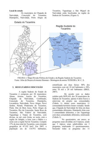 Local de estudo
Os municípios de Chapada de
Natividade, Conceição do Tocantins,
Dianópolis, Natividade, Porto Alegre do
Tocantins, Taguatinga e São Miguel do
Natividade estão localizadas na região do
Sudeste do Tocantins, (Figura 1).
FIGURA 1: Mapa Divisão Política do Estado e da Região Sudeste do Tocantins
Fonte: Atlas de Desenvolvimento Humano - Montagem da autora TEIXEIRA, M. C. S.
3. RESULTADOS E DISCUSSÃO
A região Sudeste do Estado do
Tocantins é composta por 20 municípios:
Almas, Arraias, Aurora do Tocantins,
Chapada da Natividade, Combinado,
Conceição do Tocantins, Dianópolis,
Lavandeira, Natividade, Novo Alegre, Novo
Jardim, Paranã, Pindorama do Tocantins,
Ponte Alta do Bom Jesus, Porto Alegre do
Tocantins, Rio da Conceição, Santa Rosa do
Tocantins, São Valério da Natividade,
Taguatinga e Taipas do Tocantins, com
divisas, ao sul, com Goiás, ao norte, com a
região do Jalapão, a leste com a Bahia e a
oeste com a região Sul do Tocantins. Compõe
17% da área total do Tocantins, com extensão
geográfica de 47.332 km2. Em 2007, a
população era de 116.972 habitantes,
estratificada em duas faixas: 80% dos
municípios com até 10 mil habitantes e 20%
entre 10 mil e 20 mil habitantes (IBGE,
2007).
De acordo com os dados
cedidos pela SEPLAN, dos 20 municípios do
Sudeste do Tocantins, apenas 6 deles houve a
entrevista do projeto nas comunidades
(Tabela 1), dentre esses municípios 11
comunidades/território foram visitadas. Sendo
que, Chapada da Natividade foi feita em duas
comunidades diferentes, Dianópolis feita com
3 comunidades diferentes, e em Taguatinga
com duas comunidades diferentes, totalizando
(Tabela 1).
No questionário, em anexo, as
perguntas eram divididas em 8 tópicos, sendo
que 3 tópicos eram subdivididos em 3
perguntas, totalizando 13 questionamentos.
Somando todas as perguntas dos 11
 