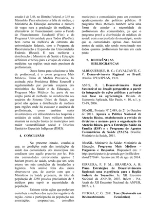 estado é de 3,46, no Distrito Federal, e 0,56 no
Maranhão. Para solucionar a falta de médico, o
Ministério da Educação aumentou o número
de vagas para a graduação de medicina, e
alternativas de financiamento como o Fundo
de Financiamento Estudantil (Fies) e do
Programa Universidade para Todos (ProUni),
bem como na melhoria da estrutura das
universidades federais, com o Programa de
Reestruturação e Expansão das Universidades
Federais (Reuni). E para melhorar a
distribuição o Ministério da Saúde e Educação
definiram critérios para a criação de cursos de
medicina nas regiões onde mais precisam de
profissionais.
Outra forma para solucionar a falta
de profissional, é o como programa Mais
Médicos, forma de Medida Provisória, foi
assinada pela Presidenta Dilma Rousseff e
regulamentado por portaria conjunta dos
ministérios da Saúde e da Educação, o
Programa Mais Médicos faz parte de um
amplo pacto de melhoria do atendimento aos
usuários do Sistema Único de Saúde, que
prevê não apenas a distribuição de médicos
para regiões onde há escassez e ausência de
profissionais, como também maior
investimentos em infraestrutura dos hospitais e
unidades de saúde. Esses médicos também
atuaram na atenção básica de municípios com
maior vulnerabilidade social e Distritos
Sanitários Especiais Indígenas (DSEI).
4. CONCLUSÃO
No presente estudo, conclui-se
que, as condições reais das instalações de
saúde das comunidades dos municípios não
condizem com aquilo prescrito por lei. Pois
das comunidades entrevistadas apenas 2
haviam postos de saúde, sendo que um deles
estava em más condições de instalações e
logística. Pela análise feita dos dados
observou-se que, de acordo com que o
Ministério da Saúde preconiza, do total da
população de 2250 pessoas precisariam de 5
médicos para suprir as necessidades da
população.
Existem várias ações que poderiam
contribuir a melhora dos aspectos negativos da
região, como a participação da população nas
associações, cooperativas, conselhos
municipais e comunidades para um constante
aperfeiçoamento das políticas públicas. O
programa Mais Médicos também seria uma
forma de atender a necessidade de
profissionais das comunidades, já que o
programa prevê a distribuição de médicos de
acordo com a necessidade do município, sendo
que as comunidades apenas duas haviam
postos de saúde, não sendo mencionado nos
dados quantos profissionais haviam em cada
posto.
5. REFERÊNCIAS
BIBLIOGRÁFICAS
ALBUQUERQUE, R. C.; CAVALCANTI, C.
V. Desenvolvimento Regional no Brasil.
Brasília: IPEA/IPLAN, 1976.
ASSIS, R. L. Desenvolvimento Rural
Sustentável no Brasil: perspectivas a partir
da integração de ações públicas e privadas
com base na agroecologia. Revista de
Economia Aplicada, São Paulo, v. 10, n.1, p.
75-89, 2006.
BRASIL. Portaria Nº 2.488, de 21 de Outubro
de 2011. Aprova a Política Nacional de
Atenção Básica, estabelecendo a revisão de
diretrizes e normas para a organização da
Atenção Básica, para a Estratégia Saúde da
Família (ESF) e o Programa de Agentes
Comunitários de Saúde (PACS). Brasília:
Ministério da Saúde, 2011.
BRASIL. Ministério da Saúde; Ministério da
Educação. Programa Mais Médicos –
Perguntas e Respostas. Disponível em: <
http://participatorio.juventude.gov.br/file/dow
nload/27764>. Acesso em: 03 de ago. de 2014.
FERREIRA, F. P. M. ; BRANDAO, A. B.
Plano Estratégico de Desenvolvimento
Regional: uma experiência para a Região
Sudeste do Tocantins. In: XII Encontro
Nacional da ANPUR, 2007, Belém - PA.
Anais do XII Encontro Nacional da ANPUR,
2007. v. 1.
FEITOSA, C. O. 2011. Tese (Doutorado em
Desenvolvimento Econômico) –
 