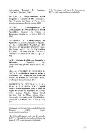 Universidade Estadual de Campinas,
UNICAMP, São Paulo, 2011.
FRANCO, A. Desenvolvimento Local
Integrado e Sustentável Dez Consensos.
Rev. Proposta, Ed. Fase, nº 78, p 6-19,
setembro-novembro, Rio de Janeiro, 1998.
GUIVANT, J. S. Heterogeneidade de
Conhecimentos No Desenvolvimento Rural
Sustentável. Cadernos De Ciência E
Tecnologia, Brasília, v. 14, n.3, p. 412-447,
1997.
HESPANHOL, A. N. Modernização da
Agricultura e Desenvolvimento Territorial.
In: IV ENCONTRO NACIONAL DE
GRUPOS DE PESQUISA ENGRUP, 2008,
São Paulo. ANAIS DO IV ENCONTRO
NACIONAL DE GRUPOS DE PESQUISA
ENGRUP. São Paulo: USP, 2008. v. 1. p. 370-
392.
IBGE – Instituto Brasileiro de Geografia e
Estatística. Disponível em:
<http://www.ibge.gov.br>. Acesso em: 12 dez.
2013.
LIMI, A.; LANCELOT, E.; MANELICI, I.;
OGITA, S. Avaliando os impactos sociais e
econômicos das Melhorias das Rodovias
Rurais no Estado de Tocantins, Brasil.
Washington: Banco Mundial, 2015.
RODRIGUES, W.; TEIXEIRA, M. C. S. ;
SILVA, M. A. R. ; DINIZ, B. P. C. Capital
social e desenvolvimento local: o caso da
região do sudeste do Tocantins. In: Andréa
Freire Lucena; Cláudia Regina Rosal
Carvalho; Nair de Moura Vieira. (Org.).
Cooperação e inclusão social. 001ed.Goiânia:
Editora da PUC Goiás, 2011, v. 001, p. 257-
272.
_____________________________________
1
Graduanda em Nutrição, Universidade Federal do
Tocantins (UFT). e-mail:
nat.ciprianolm@gmail.com
2
Dr. Ciências Biológicas, prof. curso de Nutrição
da UFT e Mestrado Profissional em Ciências da
Saúde da UFT. e-mail: diazcastro@uft.edu.br
3
Dr. Sociologia, prof. curso de Economia da
UFT. e-mail: Joaquim.cifuentes@uft.edu.br
59
 