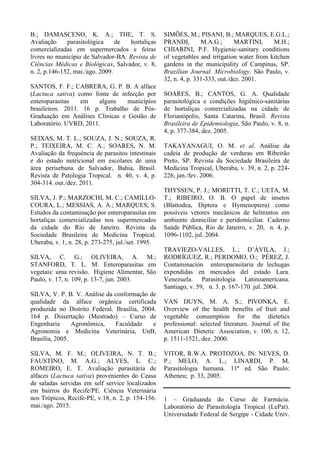 B.; DAMASCENO, K. A.; THE, T. S.
Avaliação parasitológica de hortaliças
comercializadas em supermercados e feiras
livres no município de Salvador-BA. Revista de
Ciências Médicas e Biológicas, Salvador, v. 8,
n. 2, p.146-152, mai./ago. 2009.
SANTOS, F. F.; CABRERA, G. P. B. A alface
(Lactuca sativa) como fonte de infecção por
enteroparasitas em alguns municípios
brasileiros. 2011. 16 p. Trabalho de Pós-
Graduação em Análises Clínicas e Gestão de
Laboratório. UVRD, 2011.
SEIXAS, M. T. L.; SOUZA, J. N.; SOUZA, R.
P.; TEIXEIRA, M. C. A.; SOARES, N. M.
Avaliação da frequência de parasitos intestinais
e do estado nutricional em escolares de uma
área periurbana de Salvador, Bahia, Brasil.
Revista de Patologia Tropical. n. 40, v. 4, p.
304-314. out./dez. 2011.
SILVA, J. P.; MARZOCHI, M. C.; CAMILLO-
COURA, L.; MESSIAS, A. A.; MARQUES, S.
Estudos da contaminação por enteroparasitas em
hortaliças comercializadas nos supermercados
da cidade do Rio de Janeiro. Revista da
Sociedade Brasileira de Medicina Tropical.
Uberaba, v. 1, n. 28, p. 273-275, jul./set. 1995.
SILVA, C. G.; OLIVEIRA, A. M.;
STANFORD, T. L. M. Enteroparasitas em
vegetais: uma revisão. Higiene Alimentar, São
Paulo, v. 17, n. 109, p. 13-7, jun. 2003.
SILVA, V. P. B. V. Análise da conformação de
qualidade da alface orgânica certificada
produzida no Distrito Federal. Brasília, 2004.
164 p. Dissertação (Mestrado) – Curso de
Engenharia Agronômica, Faculdade e
Agronomia e Medicina Veterinária, UnB,
Brasília, 2005.
SILVA, M. F. M.; OLIVEIRA, N. T. B.;
FAUSTINO, M. A.G.; ALVES, L. C.;
ROMEIRO, E. T. Avaliação parasitária de
alfaces (Lactuca sativa) provenientes do Ceasa
de saladas servidas em self service localizados
em bairros do Recife/PE. Ciência Veterinária
nos Trópicos, Recife-PE, v.18, n. 2, p. 154-156.
mai./ago. 2015.
SIMÕES, M.; PISANI, B.; MARQUES, E.G.L.;
PRANDI, M.A.G.; MARTINI, M.H.;
CHIARINI, P.F. Hygienic-sanitary conditions
of vegetables and irrigation water from kitchen
gardens in the municipality of Campinas, SP.
Brazilian Journal. Microbiology, São Paulo, v.
32, n. 4, p. 331-333, out./dez. 2001.
SOARES, B.; CANTOS, G. A. Qualidade
parasitológica e condições higiênico-sanitárias
de hortaliças comercializadas na cidade de
Florianópolis, Santa Catarina, Brasil. Revista
Brasileira de Epidemiologia, São Paulo, v. 8, n.
4, p. 377-384, dez. 2005.
TAKAYANAGUI, O. M. et al. Análise da
cadeia de produção de verduras em Ribeirão
Preto, SP. Revista da Sociedade Brasileira de
Medicina Tropical, Uberaba, v. 39, n. 2, p. 224-
226, jan./fev. 2006.
THYSSEN, P. J.; MORETTI, T. C.; UETA, M.
T.; RIBEIRO, O. B. O papel de insetos
(Blattodea, Diptera e Hymenoptera) como
possíveis vetores mecânicos de helmintos em
ambiente domiciliar e peridomiciliar. Caderno
Saúde Pública, Rio de Janeiro, v. 20, n. 4, p.
1096-1102, jul. 2004.
TRAVIEZO-VALLES, L.; D’ÁVILA, J.;
RODRÍGUEZ, R.; PERDOMO, O.; PÉREZ, J.
Contaminación enteroparasitaria de lechugas
expendidas en mercados del estado Lara.
Venezuela. Parasitologia Latinoamericana.
Santiago, v. 59, n. 3. p. 167-170. jul. 2004.
VAN DUYN, M. A. S.; PIVONKA, E.
Overview of the health benefits of fruit and
vegetable consumption for the dietetics
professional: selected literature. Journal of the
American Dietetic Association, v. 100, n. 12,
p. 1511-1521, dez. 2000.
VITOR, R.W.A. PROTOZOA. IN: NEVES, D.
P.; MELO, A. L.; LINARDI, P. M.
Parasitologia humana. 11ª ed. São Paulo:
Atheneu; p. 33, 2005.
1 – Graduanda do Curso de Farmácia.
Laboratório de Parasitologia Tropical (LePat).
Universidade Federal de Sergipe - Cidade Univ.
 