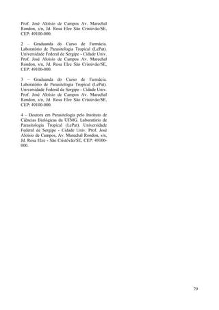 Prof. José Aloísio de Campos Av. Marechal
Rondon, s/n, Jd. Rosa Elze São Cristóvão/SE,
CEP: 49100-000.
2 – Graduanda do Curso de Farmácia.
Laboratório de Parasitologia Tropical (LePat).
Universidade Federal de Sergipe - Cidade Univ.
Prof. José Aloísio de Campos Av. Marechal
Rondon, s/n, Jd. Rosa Elze São Cristóvão/SE,
CEP: 49100-000.
3 – Graduanda do Curso de Farmácia.
Laboratório de Parasitologia Tropical (LePat).
Universidade Federal de Sergipe - Cidade Univ.
Prof. José Aloísio de Campos Av. Marechal
Rondon, s/n, Jd. Rosa Elze São Cristóvão/SE,
CEP: 49100-000.
4 – Doutora em Parasitologia pelo Instituto de
Ciências Biológicas da UFMG. Laboratório de
Parasitologia Tropical (LePat). Universidade
Federal de Sergipe - Cidade Univ. Prof. José
Aloísio de Campos, Av. Marechal Rondon, s/n,
Jd. Rosa Elze - São Cristóvão/SE, CEP: 49100-
000.
79
 