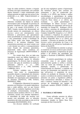 longo da cadeia produtiva, durante a irrigação
de hortas com água contaminada, solo contendo
dejetos humanos e ainda contaminação pelos
animais presente na região que tem acesso à elas
(COELHO et al., 2001; TAKAYANAGUI et
al., 2006).
Por isso as alfaces (Lactuca sativa) de
diferentes variedades são objetos de análises
microscópicas para averiguação da presença de
parasitos intestinais nas mais variadas regiões
do país e do mundo (FALAVIGNA et al.,
2005). Estudos recentes têm demonstrado um
elevado número de contaminação em alfaces
(Lactuca sativa) por enteroparasitos como
helmintos e protozoários, por apresentarem
maior possibilidade de contaminação pela água
e solo contaminado, devido à morfologia de
suas folhas, sendo estas largas, justapostas,
ﬂexíveis e de estrutura compacta. Estas
características permitem um maior contato com
o solo durante seu cultivo e consequentemente
maior fixação das estruturas parasitárias,
propiciando então, maior resistência aos
processos de higienização (MONTANHER et
al., 2007).
Em virtude disso, deve ser dada uma
importância maior aos hábitos higiênicos e à
situação da população quanto às infecções
parasitológicas. Os diversos tipos de parasitos
possuem alto grau de resistência às condições
ambientais (SILVA et al., 1995;
TAKAYANAGUI et al., 1999; SANTOS;
CABRERA, 2011).
Portanto, cuidados com a higiene
pessoal, bem como os comportamentos
assumidos durante a manipulação dos alimentos
devem ser frequentemente supervisionados e
abordados em capacitações para manipuladores
de alimentos (PANETTA, 1998; PANZA;
SPONHOLZ, 2008).
O diagnóstico laboratorial de parasitos
presentes em hortaliças é de grande importância
para a saúde pública, uma vez que fornece
dados sobre as condições higiênicas envolvidas
na produção, armazenamento, transporte e
manuseio desses produtos (SILVA et al. 2003).
Entretanto, mesmo com tamanha importância,
as autoridades da saúde não encaram esse
assunto com prioridade, pois, as infecções
parasitárias não estão associadas ao alto nível de
mortandade (MATOSINHOS, 2012).
Em diversos trabalhos foi verificado
que há uma negligência quanto à higienização
das hortaliças prontas para consumo em
restaurantes, o que foi comprovado por:
Carvalho et al. (2010), que fizeram a análise
microbiológica e parasitológica de saladas
verdes servidas em self-service no município de
Crato/CE; Peres Júnior et al. (2012), que
avaliaram o perfil parasitológico e
microbiológico de alfaces (Lactuca sativa)
comercializadas em restaurantes self-service do
município de Gurupi/TO; Rodrigues (2012),
que avaliou a presença de enteroparasitos em
alfaces servidas em restuarantes self-service de
Campina Grande/PB; Gonçalves et al. (2013),
que avaliaram a frequência de parasitos em
alfaces consumidas em restaurantes self-service
de Porto Alegre/RS; Silva et al. (2015), que
avaliaram a presença de parasitos em alfaces
(Lactuca sativa) provenientes do Ceasa e de
saladas servidas em self-service localizados em
bairros do Recife/PE.
A possibilidade de controlar os perigos
ou mantê-los em níveis aceitáveis para consumo
depende da capacidade e compromisso de quem
produz e da eficácia das autoridades que
legislam e fiscalizam (CARDOSO; ARAÚJO,
2003).
O controle parasitológico de verduras
consumidas cruas é um grande desafio,
particularmente quando se verifica a inclusão
cada vez maior das hortaliças na dieta da
população mundial, a globalização na
comercialização de alimentos, a expansão nos
serviços de alimentação (em particular os do
tipo self-service), o surgimento de novos
métodos de produção de alimentos em larga
escala e a existência do comércio clandestino de
alimentos em praias e logradouros públicos.
Estas características dificultam o alcance de
todo o comércio varejista de alimentos e dos
serviços de alimentação por equipes de
fiscalização sanitária (PERES JÚNIOR et al,
2012).
3 MATERIAL E MÉTODOS
Foram utilizadas amostras de alfaces
(Lactuca sativa) coletadas em 10 (dez)
restaurantes situados no Bairro Rosa Elze,
município de São Cristovão/SE.
 