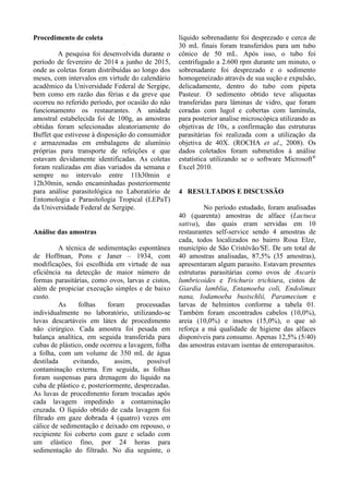 Procedimento de coleta
A pesquisa foi desenvolvida durante o
período de fevereiro de 2014 a junho de 2015,
onde as coletas foram distribuídas ao longo dos
meses, com intervalos em virtude do calendário
acadêmico da Universidade Federal de Sergipe,
bem como em razão das férias e da greve que
ocorreu no referido período, por ocasião do não
funcionamento os restaurantes. A unidade
amostral estabelecida foi de 100g, as amostras
obtidas foram selecionadas aleatoriamente do
Buffet que estivesse à disposição do consumidor
e armazenadas em embalagens de alumínio
próprias para transporte de refeições e que
estavam devidamente identificadas. As coletas
foram realizadas em dias variados da semana e
sempre no intervalo entre 11h30min e
12h30min, sendo encaminhadas posteriormente
para análise parasitológica no Laboratório de
Entomologia e Parasitologia Tropical (LEPaT)
da Universidade Federal de Sergipe.
Análise das amostras
A técnica de sedimentação espontânea
de Hoffman, Pons e Janer – 1934, com
modificações, foi escolhida em virtude de sua
eficiência na detecção de maior número de
formas parasitárias, como ovos, larvas e cistos,
além de propiciar execução simples e de baixo
custo.
As folhas foram processadas
individualmente no laboratório, utilizando-se
luvas descartáveis em látex de procedimento
não cirúrgico. Cada amostra foi pesada em
balança analítica, em seguida transferida para
cubas de plástico, onde ocorreu a lavagem, folha
a folha, com um volume de 350 mL de água
destilada evitando, assim, possível
contaminação externa. Em seguida, as folhas
foram suspensas para drenagem do líquido na
cuba de plástico e, posteriormente, desprezadas.
As luvas de procedimento foram trocadas após
cada lavagem impedindo a contaminação
cruzada. O líquido obtido de cada lavagem foi
filtrado em gaze dobrada 4 (quatro) vezes em
cálice de sedimentação e deixado em repouso, o
recipiente foi coberto com gaze e selado com
um elástico fino, por 24 horas para
sedimentação do filtrado. No dia seguinte, o
líquido sobrenadante foi desprezado e cerca de
30 mL finais foram transferidos para um tubo
cônico de 50 mL. Após isso, o tubo foi
centrifugado a 2.600 rpm durante um minuto, o
sobrenadante foi desprezado e o sedimento
homogeneizado através de sua sução e expulsão,
delicadamente, dentro do tubo com pipeta
Pasteur. O sedimento obtido teve alíquotas
transferidas para lâminas de vidro, que foram
coradas com lugol e cobertas com lamínula,
para posterior analise microscópica utilizando as
objetivas de 10x, a confirmação das estruturas
parasitárias foi realizada com a utilização da
objetiva de 40X. (ROCHA et al., 2008). Os
dados coletados foram submetidos à análise
estatística utilizando se o software Microsoft®
Excel 2010.
4 RESULTADOS E DISCUSSÃO
No período estudado, foram analisadas
40 (quarenta) amostras de alface (Lactuca
sativa), das quais eram servidas em 10
restaurantes self-service sendo 4 amostras de
cada, todos localizados no bairro Rosa Elze,
município de São Cristóvão/SE. De um total de
40 amostras analisadas, 87,5% (35 amostras),
apresentaram algum parasito. Estavam presentes
estruturas parasitárias como ovos de Ascaris
lumbricoides e Trichuris trichiura, cistos de
Giardia lamblia, Entamoeba coli, Endolimax
nana, Iodamoeba bustschlii, Paramecium e
larvas de helmintos conforme a tabela 01.
Também foram encontrados cabelos (10,0%),
areia (10,0%) e insetos (15,0%), o que só
reforça a má qualidade de higiene das alfaces
disponíveis para consumo. Apenas 12,5% (5/40)
das amostras estavam isentas de enteroparasitos.
 