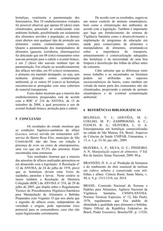 hortaliças, vestimenta e paramentação dos
funcionários. Dos 10 estabelecimentos visitados
foi possível observar que apenas 02 (dois) eram
climatizados, possuindo ar condicionado com
ambiente fechado, possibilitando um isolamento
dos alimentos servidos à população, os demais
eram abertos sem qualquer tipo de proteção aos
alimentos contra contaminantes externos.
Quanto a paramentação dos manipuladores de
alimentos (garçom, cozinheira, churrasqueiro)
foi detectado que em 08 (oito) restaurantes estes
usavam proteção para o cabelo e avental branco,
e em 2 (dois) não usavam nenhum tipo de
paramentação. Em relação ao acondicionamento
das alfaces servidas, em 05 (cinco) restaurantes,
o alimento era mantido destapado, ou seja, sem
nenhuma proteção contra contaminação
ambiental, já os outros 05 (cinco) as hortaliças
encontravam-se protegidas com uma cobertura
de material transparente.
Esses dados mostram que a maioria dos
estabelecimentos pesquisados está de acordo
com a RDC nº 216 da ANVISA, de 15 de
setembro de 2004, a qual preconiza o uso de
avental fechado branco, proteção para o cabelo.
5 CONCLUSÃO
Os resultados do estudo mostram que
as condições higiênico-sanitárias da alface
(Lactuca sativa) servida em restaurantes self-
service do Bairro Rosa Elze, município de São
Cristóvão/SE não são boas em relação à
presença de ovos ou cistos de enteroparasitos,
uma vez que em 87,5% das amostras foram
encontradas estas estruturas.
Tais resultados ilustram que a maioria
das amostras de alfaces analisadas apresentou-se
em desacordo com a legislação. A Resolução nº
12 da ANVISA, de 24 de julho de 1978, prevê
que as hortaliças devem estar livres de
sujidades, parasitas e larvas. Neste cenário se
insere também a Resolução de Diretoria
Colegiada (RDC) da ANVISA nº 218, de 29 de
julho de 2005, que dispõe sobre o Regulamento
Técnico de Procedimentos Higiênico-Sanitários
para Manipulação de Alimentos e Bebidas
Preparados com Vegetais. O que nos alerta que
a ingestão de alfaces cruas, independente da
variedade e origem, pode representar risco
potencial para os consumidores, caso elas não
sejam higienizadas corretamente.
De acordo com os resultados, sugere-se
um maior controle de animais sinantrópicos,
bem como a climatização dos ambientes de
acordo com a legislação. Também é importante
que haja um fortalecimento do sistema de
Vigilância Sanitária como o desenvolvimento e
implantação de programas de educação em
saúde para comerciantes de alimentos e
manipuladores de alimentos, orientando-os
sobre a importância do transporte,
armazenamento e comercialização adequados
das hortaliças e da necessidade de uma boa
limpeza e desinfecção das folhas de alface antes
do consumo.
Cabe salientar que as diferenças entre
nosso trabalho e os encontrados na literatura
podem ser atribuídas aos aspectos
socioeconômicos do bairro, como também em
virtude da maior parte dos restaurantes não são
climatizados, propiciando a entrada de animais
sinantrópicos e de eventual contaminação
ambiental.
6 REFERÊNCIAS BIBLIOGRÁFICAS
BELINELO, V. J.; GOUVÊIA, M. I.;
COELHO, M. P.; ZAMPROGNO, A. C.;
FIANCO, B. A.; OLIVEIRA, L. G. A.
Enteroparasitas em hortaliças comercializadas
na cidade de São Mateus, ES, Brasil. Arquivos
de Ciências da Saúde UNIPAR, Umuarama, v.
13, n. 1, p. 33-36, jan./abr., 2009.
BEZERRA, L. P.; SILVA, G. C.; PINHEIRO,
A. N. Manipulação segura de alimentos. 1ª Ed.
Rio de Janeiro: Senac Nacional, 2009. 88 p.
BRANDÃO, D. S. et al. Produção de biomassa
e do rendimento do óleo essencial de melissa
em cultivo solteiro e consorciado com mil-
folhas e alface. Ciência Rural, Santa Maria, v.
44, n. 9, p. 1513-1518, set. 2014.
BRASIL. Comissão Nacional de Normas e
Padrões para Alimentos. Agência Nacional de
Vigilância Sanitária, CNNPA/ANVISA.
Normas Técnicas Especiais. nº 12, São Paulo,
1978, regulamento que fixa padrão de
identidade e qualidade para alimentos e bebidas.
Diário Oficial da República Federativa do
Brasil, Poder Executivo, Brasília/DF, p. 11528,
 