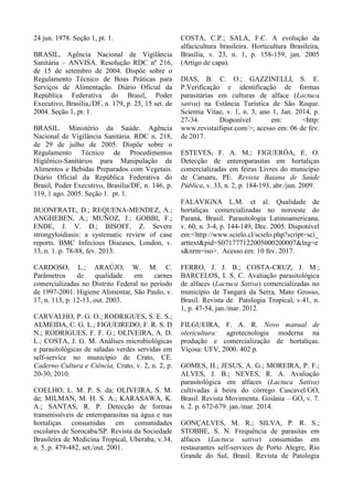 24 jun. 1978. Seção 1, pt. 1.
BRASIL, Agência Nacional de Vigilância
Sanitária – ANVISA. Resolução RDC nº 216,
de 15 de setembro de 2004. Dispõe sobre o
Regulamento Técnico de Boas Práticas para
Serviços de Alimentação. Diário Oficial da
República Federativa do Brasil, Poder
Executivo, Brasília,/DF, n. 179, p. 25, 15 set. de
2004. Seção 1, pt. 1.
BRASIL. Ministério da Saúde. Agência
Nacional de Vigilância Sanitária. RDC n. 218,
de 29 de julho de 2005. Dispõe sobre o
Regulamento Técnico de Procedimentos
Higiênico-Sanitários para Manipulação de
Alimentos e Bebidas Preparados com Vegetais.
Diário Oficial da República Federativa do
Brasil, Poder Executivo, Brasília/DF, n. 146, p.
119, 1 ago. 2005. Seção 1. pt. 1.
BUONFRATE, D.; REQUENA-MENDEZ, A.;
ANGHEBEN, A.; MUÑOZ, J.; GOBBI, F.;
ENDE, J. V. D.; BISOFF, Z. Severe
strongyloidiasis: a systematic review of case
reports. BMC Infecious Diseases, London, v.
13, n. 1. p. 78-88, fev. 2013.
CARDOSO, L.; ARAÚJO, W. M. C.
Parâmetros de qualidade em carnes
comercializadas no Distrito Federal no período
de 1997-2001. Higiene Alimentar, São Paulo, v.
17, n. 113, p. 12-13, out. 2003.
CARVALHO, P. G. O.; RODRIGUES, S. E. S.;
ALMEIDA, C. G. L.; FIGUEIREDO, F. R. S. D
N.; RODRIGUES, F. F. G.; OLIVEIRA, A. D.
L.; COSTA, J. G. M. Análises microbiológicas
e parasitológicas de saladas verdes servidas em
self-service no município de Crato, CE.
Caderno Cultura e Ciência, Crato, v. 2, n. 2, p.
20-30, 2010.
COELHO, L. M. P. S. da; OLIVEIRA, S. M.
de; MILMAN, M. H. S. A.; KARASAWA, K.
A.; SANTAS, R. P. Detecção de formas
transmissíveis de enteroparasitas na água e nas
hortaliças consumidas em comunidades
escolares de Sorocaba/SP. Revista da Sociedade
Brasileira de Medicina Tropical, Uberaba, v.34,
n. 5, p. 479-482, set./out. 2001.
COSTA, C.P.; SALA, F.C. A evolução da
alfacicultura brasileira. Horticultura Brasileira,
Brasília, v. 23, n. 1, p. 158-159, jan. 2005
(Artigo de capa).
DIAS, B. C. O.; GAZZINELLI, S. E.
P.Verificação e identificação de formas
parasitárias em culturas de alface (Lactuca
sativa) na Estância Turística de São Roque.
Scientia Vitae, v. 1, n. 3, ano 1, Jan. 2014, p.
27-34. Disponível em: <http:
www.revistaifspsr.com/>; acesso em: 06 de fev.
de 2017.
ESTEVES, F. A. M.; FIGUERÔA, E. O.
Detecção de enteroparasitas em hortaliças
comercializadas em feiras Livres do município
de Caruaru, PE. Revista Baiana de Saúde
Pública, v. 33, n. 2, p. 184-193, abr./jun. 2009.
FALAVIGNA L.M. et al. Qualidade de
hortaliças comercializadas no noroeste do
Paraná, Brasil. Parasitologia Latinoamericana,
v. 60, n. 3-4, p. 144-149, Dec. 2005. Disponível
em:<http://www.scielo.cl/scielo.php?script=sci_
arttext&pid=S071777122005000200007&lng=e
s&nrm=iso>. Acesso em: 10 fev. 2017.
FERRO, J. J. B.; COSTA-CRUZ, J. M.;
BARCELOS, I. S. C. Avaliação parasitológica
de alfaces (Lactuca Sativa) comercializadas no
município de Tangará da Serra, Mato Grosso,
Brasil. Revista de Patologia Tropical, v.41, n.
1, p. 47-54, jan./mar. 2012.
FILGUEIRA, F. A. R. Novo manual de
olericultura: agrotecnologia moderna na
produção e comercialização de hortaliças.
Viçosa: UFV, 2000. 402 p.
GOMES, H.; JESUS, A. G.; MOREIRA, P. F.;
ALVES, J. B.; NEVES, R. A. Avaliação
parasitológica em alfaces (Lactuca Sativa)
cultivadas à beira do córrego Cascavel/GO,
Brasil. Revista Movimenta. Goiânia – GO, v. 7.
n. 2. p. 672-679. jan./mar. 2014.
GONÇALVES, M. R.; SILVA, P. R. S.;
STOBBE, S. N. Frequência de parasitas em
alfaces (Lactuca sativa) consumidas em
restaurantes self-services de Porto Alegre, Rio
Grande do Sul, Brasil. Revista de Patologia
 