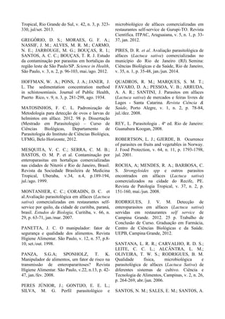 Tropical, Rio Grande do Sul, v. 42, n. 3, p. 323-
330, jul/set. 2013.
GREGÓRIO, D. S.; MORAES, G. F. A.;
NASSIF, J. M.; ALVES, M. R. M.; CARMO,
N. E.; JARROUGE, M. G.; BOUÇAS, R. I.;
SANTOS, A. C. C.; BOUÇAS, T. R. J. Estudo
da contaminação por parasitas em hortaliças da
região leste de São Paulo/SP. Science in Health,
São Paulo, v. 3, n. 2, p. 96-103, mai./ago. 2012.
HOFFMAN, W. A.; PONS, J. A.; JANER, J.
L. The sedimentation concentration method
in schistosomiasis. Journal of Public Health,
Puerto Rico, v. 9, n. 3, p. 281-298, ago. 1934.
MATOSINHOS, F. C. L. Padronização de
Metodologia para detecção de ovos e larvas de
helmintos em alface. 2012. 98 p. Dissertação
(Mestrado em Parasitologia) – Curso de
Ciências Biológicas, Departamento de
Parasitologia do Instituto de Ciências Biológica,
UFMG, Belo Horizonte, 2012.
MESQUITA, V. C. C.; SERRA, C. M. B.;
BASTOS, O. M. P. et al. Contaminação por
enteroparasitas em hortaliças comercializadas
nas cidades de Niterói e Rio de Janeiro, Brasil.
Revista da Sociedade Brasileira de Medicina
Tropical, Uberaba, v.34, n.4, p.189-194,
jul./ago. 1999.
MONTANHER, C. C.; CORADIN, D. C. et
al.Avaliação parasitológica em alfaces (Lactuca
sativa) comercializadas em restaurantes self-
service por quilo, da cidade de curitiba, paraná,
brasil. Estudos de Biologia, Curitiba, v. 66, n.
29, p. 63-71, jan./mar. 2007.
PANETTA, J. C. O manipulador: fator de
segurança e qualidade dos alimentos. Revista
Higiene Alimentar. São Paulo, v. 12, n. 57, p.8-
10, set./out. 1998.
PANZA, S.G.A; SPONHOLZ, T. K.
Manipulador de alimentos, um fator de risco na
transmissão de enteropararitoses? Revista
Higiene Alimentar. São Paulo, v.22, n.13, p. 42-
47, jan./fev. 2008.
PERES JÚNIOR, J.; GONTIJO, E. E. L.;
SILVA, M. G. Perfil parasitológico e
microbiológico de alfaces comercializadas em
restaurantes self-service de Gurupi-TO. Revista
Científica. ITPAC, Araguaiana, v. 5, n. 1, p. 33-
37, jan. 2012.
PIRES, D. R. et al. Avaliação parasitológica de
alfaces (Lactuca sativa) comercializadas no
município do Rio de Janeiro (RJ). Semina:
Ciências Biológicas e da Saúde, Rio de Janeiro,
v. 35, n. 1, p. 35-48, jan./jun. 2014.
QUADROS, R. M.; MARQUES, S. M. T.;
FAVARO, D. A.; PESSOA, V. B.; ARRUDA,
A. A. R.; SANTINI, J. Parasitos em alfaces
(Lactuca sativa) de mercados e feiras livres de
Lages - Santa Catarina. Revista Ciência &
Saúde, Porto Alegre, v. 1, n. 2, p. 78-84,
jul./dez. 2008.
REY, L. Parasitologia . 4ª ed. Rio de Janeiro:
Guanabara Koogan, 2008.
ROBERTSON, L. J.; GJERDE, B. Ocurrence
of parasites on fruits and vegetables in Norway.
J. Food Protection, v. 64, n. 11, p. 1793-1798,
jul. 2001.
ROCHA, A; MENDES, R. A.; BARBOSA, C.
S. Strongyloides spp e outros parasitos
encontrados em alfaces (Lactuca sativa)
comercializados na cidade do Recife, PE.
Revista de Patologia Tropical, v. 37, n. 2, p.
151-160, mai./jun. 2008.
RODRIGUES, J. V. M. Detecção de
enteroparasitos em alfaces (Lactuca sativa)
servidas em restaurantes self service de
Campina Grande. 2012. 25 p. Trabalho de
Conclusão de Curso. Graduação em Farmácia,
Centro de Ciências Biológicas e da Saúde.
UEPB, Campina Grande, 2012.
SANTANA, L. R. R.; CARVALHO, R. D. S.;
LEITE, C. C. L.; ALCÂNTRA, L. M.;
OLIVEIRA, T. W. S.; RODRIGUES, B. M.
Qualidade física, microbiológica e
parasitológica de alfaces (Lactuca Sativa) de
diferentes sistemas de cultivo. Ciência e
Tecnologia de Alimentos, Campinas, v. 2, n. 26,
p. 264-269, abr./jun. 2006.
SANTOS, N. M.; SALES, E. M.; SANTOS, A.
 