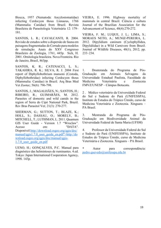 Biocca, 1957 (Nematoda: Ancylostomatidae)
infecting Cerdocyon thous Linnaeus, 1766
(Mammalia: Canidae) from Brazil. Revista
Brasileira de Parasitologia Veterinária 12: 179–
181.
SANTOS, L. R.; CAVALCANTI, R. 2004.
Revisão de estudos sobre a dispersão de fauna em
paisagens fragmentadas de Cerrado para modelos
de simulação. Anais do XXV Congresso
Brasileiro de Zoologia, 1761, 445p. Sick, H.
2001. Ornitologia brasileira. Nova Fronteira. Rio
de Janeiro, Brasil, 863pp.
SANTOS, K. R.; CATENACCI, L. S.;
TAKAHIRA, R. K.; SILVA, R. J. 2004 First
report of Diphyllobothrium mansoni (Cestoda,
Diphyllobothridae) infecting Cerdocyon thous
(Mammalia: Canidae) in Brazil. Arq Bras Med
Vet Zootec; 56(6): 796-798.
SANTOS, J.; MAGALHÃES, N.; SANTOS, H.;
RIBEIRO, R.; GUIMARÃES, M. 2012.
Parasites of domestic and wild canids in the
region of Serra do Cipó National Park, Brazil.
Rev Bras Parasitol Vet; 21(3): 270-277.
SHERMAN, G.; SUTTON, T.; BLAZE, K.;
HOLL, S.; DASSAU, O.; MORELY, B.;
MITCHELL, T.; LUTHMAN, L. 2011. Quantum
GIS User Guide - Version 1.7 “Wroclaw”.
Acesso em: "DATA".
Disponível:http://download.osgeo.org/qgis/doc/
manual/qgis1.7.0_user_guide_en.pdf">http://do
wnload.osgeo.org/qgis/doc/manual/qgis-
1.7.0_user_guide_en.pdf
UENO, H.; GONÇALVES, P.C. Manual para
diagnóstico das helmintoses de ruminantes. 4.ed.
Tokyo: Japan International Cooperation Agency,
1998. 143p.
VIEIRA, E. 1996. Highway mortality of
mammals in central Brazil. Ciência e cultura
Journal of the Brazilian Association for the
Advancement of Science, 48(4):270-272.
VIEIRA, F. M.; LUQUE, J. L.; LIMA, S.;
MORAES NETO, A.; MUNIZ-PEREIRA, L.
2012. Dipylidium caninum (Cyclophyllidea,
Dipylidiidae) in a Wild Carnivore from Brazil.
Journal of Wildlife Diseases, 48(1), 2012, pp.
233–234.
__________________________________________
1. Doutoranda do Programa de Pós-
Graduação em Animais Selvagens da
Universidade Estadual Paulista, Faculdade de
Medicina Veterinária e Zootecnia
FMVZ/UNESP – Câmpus Botucatu.
2 . Médico veterinário da Universidade Federal
do Sul e Sudeste do Pará (UNIFESSPA),
Instituto de Estudos do Trópico Úmido, curso de
Medicina Veterinária e Zootecnia. Xinguara –
PA Brasil.
3. Mestranda do Programa de Pós-
Graduação em Biodiversidade Animal da
Universidade Federal de Santa Maria (UFSM)
4. Professor da Universidade Federal do Sul
e Sudeste do Pará (UNIFESSPA), Instituto de
Estudos do Trópico Úmido, curso de Medicina
Veterinária e Zootecnia. Xinguara – PA Brasil.
* Autor para correspondência:
pedro.quevedo@unifesspa.edu.br
19
 