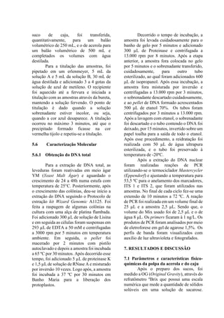 suco de caju, foi transferida,
quantitativamente, para um balão
volumétrico de 250 mL, e o de acerola para
um balão volumétrico de 500 mL e
completados os volumes com água
destilada.
Para a titulação das amostras, foi
pipetado em um erlenmeyer, 5 mL da
solução A e 5 mL da solução B, 30 mL de
água destilada e adicionado 3 a 4 gotas da
solução de azul de metileno. O recipiente
foi aquecido até a fervura e iniciada a
titulação com as amostras através da bureta,
mantendo a solução fervendo. O ponto de
titulação é dado quando a solução
sobrenadante estiver incolor, ou seja,
quando a cor azul desaparece. A titulação
ocorreu no máximo 3 minutos, até que o
precipitado formado ficasse na cor
vermelha tijolo e repetiu-se a titulação.
5.6 Caracterização Molecular
5.6.1 Obtenção do DNA total
Para a extração de DNA total, as
leveduras foram reativadas em meio ágar
YM (Yeast Malt Ágar) e aguardado o
crescimento de 24 a 48h numa estufa com
temperatura de 25°C. Posteriormente, após
o crescimento das colônias, deu-se início a
extração do DNA seguindo o Protocolo de
extração kit Wizard Genomic A1125. Foi
feita a raspagem de algumas colônias na
cultura com uma alça de platina flambada.
Foi adicionado 300 µL de solução de Lisina
e em seguida as células foram suspensas em
293 µL de EDTA a 50 mM e centrifugadas
a 3000 rpm por 5 minutos em temperatura
ambiente. Em seguida, o pellet foi
macerado por 2 minutos com pistilo
autoclavado e depois a amostra foi incubada
a 65 ºC por 30 minutos. Após decorrido esse
tempo, foi adicionado 5 µL de proteinase K
e 1,5 µL de solução de RNase A e misturado
por inversão 10 vezes. Logo após, a amostra
foi incubada a 37 ºC por 30 minutos em
Banho Maria para a liberação dos
protoplastos.
Decorrido o tempo de incubação, a
amostra foi levada cuidadosamente para o
banho de gelo por 5 minutos e adicionado
300 µL de Proteinase e centrifugada a
13.000 rpm por 8 minutos. Após a etapa
anterior, a amostra fora colocada no gelo
por 5 minutos e o sobrenadante transferido,
cuidadosamente, para outro tubo
esterilizado, ao qual foram adicionados 600
μL de isopropanol. Após essa incubação, a
amostra fora misturada por inversão e
centrifugadas a 13.000 rpm por 3 minutos,
o sobrenadante descartado cuidadosamente,
e ao pellet de DNA formado acrescentados
500 μL de etanol 70%. Os tubos foram
centrifugados por 3 minutos a 13.000 rpm.
Após a lavagem com etanol, o sobrenadante
foi descartado e o tubo contendo o DNA foi
deixado, por 15 minutos, invertido sobre um
papel toalha para a saída de todo o etanol.
Após esse procedimento, a reidratação foi
realizada com 50 μL de água ultrapura
esterilizada, e o tubo foi preservado à
temperatura de -20ºC.
Após a extração do DNA nuclear
foram realizadas reações de PCR
utilizando-se o termociclador Mastercycler
(Eppendorf) e ajustando a temperatura para
53,5 ºC para o anelamento dos marcadores,
ITS 1 e ITS 2, que foram utilizados nas
amostras. No final de cada ciclo fez-se uma
extensão de 10 minutos a 72 ºC. A reação
de PCR foi realizada em um volume final de
25 μL e a amostra 2,5 μL. Sendo que, o
volume do Mix usado foi de 2,5 μL e o de
água 8 μL. Os primers ficaram à 1 ng/L. Os
produtos de PCR foram analisados por meio
de eletroforese em gel de agarose 1,5%. Os
perfis de banda foram visualizados com
auxílio de luz ultravioleta e fotografados.
7. RESULTADOS E DISCUSSÃO
7.1 Parâmetros e características físico-
químicas da polpa da acerola e do caju
Após o preparo dos sucos, foi
medido a OG (Original Gravity), através do
refratômetro ºBrix que possui uma escala
numérica que mede a quantidade de sólidos
solúveis em uma solução de sacarose.
 