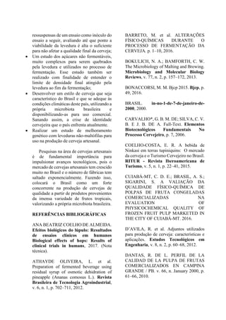 ressuspensas de um ensaio como inóculo do
ensaio a seguir, avaliando até que ponto a
viabilidade da levedura é alta o suficiente
para não afetar a qualidade final da cerveja;
 Um estudo dos açúcares não fermentáveis,
muito complexos para serem quebrados
pela levedura e utilizados no processo de
fermentação. Esse estudo também ser
realizado com finalidade de entender o
limite de densidade final atingido pela
levedura ao fim da fermentação;
 Desenvolver um estilo de cerveja que seja
característico do Brasil e que se adeque às
condições climáticas deste país, utilizando a
própria microbiota brasileira e
disponibilizando-as para uso comercial.
Sanando assim, a crise de identidade
cervejeira que o país enfrenta atualmente.
 Realizar um estudo de melhoramento
genético com leveduras não-maltófilas para
uso na produção de cerveja artesanal.
Pesquisas na área de cervejas artesanais
é de fundamental importância para
impulsionar avanços tecnológicos, pois o
mercado de cervejas artesanais tem crescido
muito no Brasil e o número de fábricas tem
saltado exponencialmente. Fazendo isso,
colocará o Brasil como um forte
concorrente na produção de cervejas de
qualidade a partir de produtos provenientes
da imensa variedade de frutos tropicais,
valorizando a própria microbiota brasileira.
REFERÊNCIAS BIBLIOGRÁFICAS
ANA BEATRIZ COELHO DE ALMEIDA.
Efeitos biológicos do lúpulo: Resultados
de ensaios clínicos em humanos
Biological effects of hops: Results of
clinical trials in humans, 2017. (Nota
técnica).
ATHAYDE OLIVEIRA, L. et al.
Preparation of fermented beverage using
residual syrup of osmotic dehidration of
pineapple (Ananas comosus L.). Revista
Brasileira de Tecnologia Agroindustrial,
v. 6, n. 1, p. 702–711, 2012.
BARRETO, M. et al. ALTERAÇÕES
FÍSICO-QUÍMICAS DURANTE O
PROCESSO DE FERMENTAÇÃO DA
CERVEJA. p. 1–10, 2016.
BOKULICH, N. A.; BAMFORTH, C. W.
The Microbiology of Malting and Brewing.
Microbiology and Molecular Biology
Reviews, v. 77, n. 2, p. 157–172, 2013.
BONACCORSI, M. M. Bjcp 2015. Bjcp, p.
49, 2016.
BRASIL. in-no-1-de-7-de-janeiro-de-
2000, 2000.
CARVALHO*, G. B. M. DE; SILVA, C. V.
B. E J. B. DE A. Full-Text. Elementos
Biotecnológicos Fundamentais No
Processo Cervejeiro, p. 7, 2006.
COELHO-COSTA, E. R. A bebida de
Ninkasi em terras tupiniquins: O mercado
da cerveja e o Turismo Cervejeiro no Brasil.
RITUR - Revista Iberoamericana de
Turismo, v. 5, n. 1, p. 22–41, 2015.
CUIABÁ-MT, C. D. E.; BRASIL, A. S.;
SIGARINI, S. A VALIAÇÃO DA
QUALIDADE FÍSICO-QUÍMICA DE
POLPAS DE FRUTA CONGELADAS
COMERCIALIZADAS NA
EVALUATION OF
PHYSICOCHEMICAL QUALITY OF
FROZEN FRUIT PULP MARKETED IN
THE CITY OF CUIABÁ-MT. 2016.
D’AVILA, R. et al. Adjuntos utilizados
para produção de cerveja: características e
aplicações. Estudos Tecnológicos em
Engenharia, v. 8, n. 2, p. 60–68, 2012.
DANTAS, R. DE L. PERFIL DE LA
CALIDAD DE LA PULPA DE FRUTAS
COMERCIALIZADOS EN CAMPINA
GRANDE / PB. v. 66, n. January 2000, p.
61–66, 2010.
 