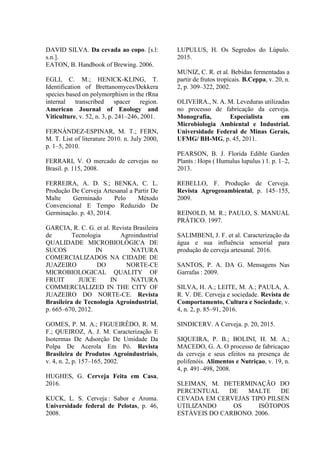 DAVID SILVA. Da cevada ao copo. [s.l:
s.n.].
EATON, B. Handbook of Brewing. 2006.
EGLI, C. M.; HENICK-KLING, T.
Identification of Brettanomyces/Dekkera
species based on polymorphism in the rRna
internal transcribed spacer region.
American Journal of Enology and
Viticulture, v. 52, n. 3, p. 241–246, 2001.
FERNÁNDEZ-ESPINAR, M. T.; FERN,
M. T. List of literature 2010. n. July 2000,
p. 1–5, 2010.
FERRARI, V. O mercado de cervejas no
Brasil. p. 115, 2008.
FERREIRA, A. D. S.; BENKA, C. L.
Produção De Cerveja Artesanal a Partir De
Malte Germinado Pelo Método
Convencional E Tempo Reduzido De
Germinação. p. 43, 2014.
GARCIA, R. C. G. et al. Revista Brasileira
de Tecnologia Agroindustrial
QUALIDADE MICROBIOLÓGICA DE
SUCOS IN NATURA
COMERCIALIZADOS NA CIDADE DE
JUAZEIRO DO NORTE-CE
MICROBIOLOGICAL QUALITY OF
FRUIT JUICE IN NATURA
COMMERCIALIZED IN THE CITY OF
JUAZEIRO DO NORTE-CE. Revista
Brasileira de Tecnologia Agroindustrial,
p. 665–670, 2012.
GOMES, P. M. A.; FIGUEIRÊDO, R. M.
F.; QUEIROZ, A. J. M. Caracterização E
Isotermas De Adsorção De Umidade Da
Polpa De Acerola Em Pó. Revista
Brasileira de Produtos Agroindustriais,
v. 4, n. 2, p. 157–165, 2002.
HUGHES, G. Cerveja Feita em Casa,
2016.
KUCK, L. S. Cerveja : Sabor e Aroma.
Universidade federal de Pelotas, p. 46,
2008.
LUPULUS, H. Os Segredos do Lúpulo.
2015.
MUNIZ, C. R. et al. Bebidas fermentadas a
partir de frutos tropicais. B.Ceppa, v. 20, n.
2, p. 309–322, 2002.
OLIVEIRA., N. A. M. Leveduras utilizadas
no processo de fabricação da cerveja.
Monografia, Especialista em
Microbiologia Ambiental e Industrial.
Universidade Federal de Minas Gerais,
UFMG/ BH-MG, p. 45, 2011.
PEARSON, B. J. Florida Edible Garden
Plants : Hops ( Humulus lupulus ) 1. p. 1–2,
2013.
REBELLO, F. Produção de Cerveja.
Revista Agrogeoambiental, p. 145–155,
2009.
REINOLD, M. R.; PAULO, S. MANUAL
PRÁTICO. 1997.
SALIMBENI, J. F. et al. Caracterização da
água e sua influência sensorial para
produção de cerveja artesanal. 2016.
SANTOS, P. A. DA G. Mensagens Nas
Garrafas : 2009.
SILVA, H. A.; LEITE, M. A.; PAULA, A.
R. V. DE. Cerveja e sociedade. Revista de
Comportamento, Cultura e Sociedade, v.
4, n. 2, p. 85–91, 2016.
SINDICERV. A Cerveja. p. 20, 2015.
SIQUEIRA, P. B.; BOLINI, H. M. A.;
MACEDO, G. A. O processo de fabricaçao
da cerveja e seus efeitos na presença de
polifenóis. Alimentos e Nutriçao, v. 19, n.
4, p. 491–498, 2008.
SLEIMAN, M. DETERMINAÇÃO DO
PERCENTUAL DE MALTE DE
CEVADA EM CERVEJAS TIPO PILSEN
UTILIZANDO OS ISÓTOPOS
ESTÁVEIS DO CARBONO. 2006.
 
