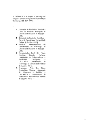 VERBELEN, P. J. Impact of pitching rate
on yeast fermentation performance and beer
flavour. p. 155–167, 2009.
__________________________________
1. Estudante de Iniciação Científica –
Curso de Ciências Biológicas da
Universidade Federal de Sergipe –
UFS;
2. Estudante de Iniciação Científica –
Curso de Farmácia da Universidade
Federal de Sergipe – UFS;
3. Técnico Laboratório/Área do
Departamento de Morfologia da
Universidade Federal de Sergipe –
UFS;
4. Co-orientador: Prof. Dr. Flávio
Henrique Ferreira Barbosa.
Laboratório de Microbiologia e
Tecnologia Cervejeira –
LMTC/UFS, Departamento de
Morfologia da Universidade Federal
de Sergipe – UFS;
5. Orientador: Prof. Dr. Tiago
Branquinho Oliveira. Laboratório
de Alimentos e Bebidas –
LAAB/UFS – Departamento de
Farmácia da Universidade Federal
de Sergipe – UFS.
81
 