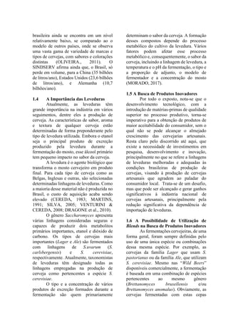 brasileira ainda se encontra em um nível
relativamente baixo, se comparado ao o
modelo de outros países, onde se observa
uma vasta gama de variedade de marcas e
tipos de cervejas, com sabores e colorações
distintas (OLIVEIRA., 2011). O
SINDSERV afirma ainda que, o Brasil, só
perde em volume, para a China (35 bilhões
de litros/ano), Estados Unidos (23,6 bilhões
de litros/ano), e Alemanha (10,7
bilhões/ano).
1.4 A Importância das Leveduras
Atualmente, as leveduras têm
grande importância na indústria em vários
seguimentos, dentre eles a produção de
cerveja. As características de sabor, aroma
e textura de qualquer cerveja estão
determinadas de forma preponderante pelo
tipo de levedura utilizada. Embora o etanol
seja o principal produto de excreção
produzido pela levedura durante a
fermentação do mosto, esse álcool primário
tem pequeno impacto no sabor da cerveja.
A levedura é o agente biológico que
transforma o mosto cervejeiro em produto
final. Para cada tipo de cerveja como as
Belgas, Inglesas e outras, são selecionadas
determinadas linhagens de leveduras. Como
a maioria desse material não é produzida no
Brasil, o custo de aquisição acaba sendo
elevado (CEREDA, 1983; MARTINS,
1991; SILVA, 2005; VENTURINI &
CEREDA, 2008; DRAGONE et al., 2010).
O gênero Saccharomyces apresenta
várias linhagens consideradas seguras e
capazes de produzir dois metabolitos
primários importantes, etanol e dióxido de
carbono. Os tipos de cervejas mais
importantes (Lager e Ale) são fermentados
com linhagens de S.uvarum (S.
carlsbergensis) e S. cerevisiae,
respectivamente. Atualmente, taxonomistas
de leveduras têm designado todas as
linhagens empregadas na produção de
cerveja como pertencentes a espécie S.
cerevisiae.
O tipo e a concentração de vários
produtos de excreção formados durante a
fermentação são quem primariamente
determinam o sabor da cerveja. A formação
desses compostos depende do processo
metabólico do cultivo da levedura. Vários
fatores podem afetar esse processo
metabólico e, consequentemente, o sabor da
cerveja, incluindo a linhagem de levedura, a
temperatura e o pH da fermentação, o tipo e
a proporção de adjunto, o modelo de
fermentador e a concentração do mosto
(MORADO, 2017).
1.5 A Busca de Produtos Inovadores
Por todo o exposto, nota-se que o
desenvolvimento tecnológico, com a
introdução de matérias-primas de qualidade
superior no processo produtivo, torna-se
imperativo para a obtenção de produtos de
maior aceitabilidade do consumidor, sem o
qual não se pode alcançar o almejado
crescimento das cervejarias artesanais.
Resta claro pelo discorrido até aqui, que
existe a necessidade de investimentos em
pesquisa, desenvolvimento e inovação,
principalmente no que se refere a linhagens
de leveduras melhoradas e adequadas às
condições brasileiras de produção de
cervejas, visando à produção de cervejas
artesanais que agradem ao paladar do
consumidor local. Trata-se de um desafio,
mas que pode ser alcançado e gerar ganhos
significativos à indústria nacional de
cervejas artesanais, principalmente pela
redução significativa da dependência de
importação de leveduras.
1.6 A Possibilidade de Utilização de
Blends na Busca de Produtos Inovadores
As fermentações cervejeiras, de uma
forma geral, foram sempre definidas pelo
uso de uma única espécie ou combinações
dessa mesma espécie. Por exemplo, as
cervejas da família Lager que usam S.
pastorianus ou da família Ale, que utilizam
S. cerevisiae. Mesmo nas “Wild Beers”
disponíveis comercialmente, a fermentação
é baseada em uma combinação de espécies
pertencentes ao mesmo gênero
(Brettanomyces bruxellensis e/ou
Brettanomyces anomalus). Obviamente, as
cervejas fermentadas com estas cepas
 
