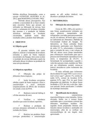 bebidas alcoólicas fermentadas, como a
cerveja (ATHAYDE OLIVEIRA et al.,
2012, apud MARTINELLI FILHO, 1983).
Partindo desses pressupostos, fica
evidente a necessidade de se fazer estudos
para encontrar frutos que possam ser
utilizados na fabricação de cerveja, bem
como o isolamento de leveduras extraídas
das mesmas e a produção de bebidas
alcóolicas utilizando as leveduras
encontradas, podendo assim obter
resultados sobre o produto final fabricado.
4 OBJETIVO
4.1 Objetivo geral
O presente trabalho tem como
objetivo, realizar o isolamento de leveduras
extraídas a partir de frutos tropicais
encontrados em Sergipe, bem como avaliar
o resultado da cerveja fabricada a partir da
utilização dessas leveduras na produção de
uma cerveja artesanal.
4.2 Objetivos específicos
 Obtenção das polpas de
diferentes frutos tropicais;
 Isolar leveduras cervejeiras
obtidas a partir de frutos tropicais e fazer a
caracterização a nível molecular
(sequenciamento de DNA) das leveduras
em estudo e teste de PCR;
 Realizar o teste de Fehling A
e B das amostras de suco;
 Verificar a tolerância
alcoólica que essas leveduras suportam;
 Realizar a produção de
cervejas artesanais utilizando as leveduras
isoladas dos frutos;
 Realizar nos produtos finais
(cervejas produzidas) a caracterização
quanto ao pH, acidez titulável, teor
alcoólico e produção de ésteres.
5 METODOLOGIA
5.1 Obtenção dos microrganismos
Cerca de 200 a 400 g de acerola e
caju foram assepticamente coletados em
sacos plásticos, transportados sob
refrigeração e enviados para processamento
em até, no máximo, 48 horas após a coleta
no Laboratório de Alimentos e Bebidas da
Universidade Federal de Sergipe. No
laboratório, as frutas coletadas foram
devidamente sanitizadas com Hipoclorito
de sódio 2,5 %, selecionadas e trituradas
para a extração do suco, e um volume de
500 mL desses sucos foram transferidos
para erlenmeyers esterilizados para que o
processo de fermentação espontânea tivesse
início, à temperatura de 25±2°C. A
fermentação foi acompanhada e quando o
valor dos açúcares totais, medidos em °Brix
por um refratômetro portátil, tornou-se
estável, procedeu-se como isolamento das
leveduras.
O meio utilizado para isolamento
das leveduras foi o agar YM (“yeast extract-
malt extract agar”, glicose 1%, extrato de
malte 0,3%, extrato de levedura 0,3%,
peptona 0,5%, agar 2%), no qual foram
plaqueadas em duplicata. As placas foram
incubadas a 25°C por três a sete dias. Após
esse período, foram purificados 2 isolados
do morfotipo dominante.
5.2 Identificação das leveduras
As características
macromorfológicas como tamanho, forma,
elevação, borda, cor e textura foram
analisadas após o crescimento colonial dos
diferentes morfotipos isolados. Em
seguidas foram preparadas lâminas com
inóculos dessas leveduras e analisadas em
microscópio, afim de se verificar sua
micromorfologia de um ângulo mais
aproximado.
 