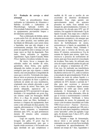 5.3 Produção de cerveja a nível
artesanal
Todos os procedimentos foram
realizados no Laboratório de Alimentos e
Bebidas (LAAB) e Laboratório de
Microbiologia Aplicada (LMA) da
Universidade Federal de Sergipe, com todos
os equipamentos previamente limpos e
devidamente sanitizados.
Para a elaboração da bebida, optou-
se pelo estilo Pale Ale, devido não somente
ao seu sabor peculiar, mas também pela
facilidade de fabricação e por serem claras
e lupuladas, mas que não chegam a ser
extremamente amargas. Elas atingem um
ponto de equilíbrio entre o amargo com um
toque suave ao final da degustação. Para
tanto, foram utilizados os seguintes
ingredientes: Água, Lúpulo Cascade, Malte
Pilsen Agrária e leveduras isoladas do caju.
De início, fez-se a moagem dos
referidos maltes em moinho de rolos,
garantindo, dessa forma, uma quebra
adequada dos maltes, no qual se objetiva
esmagá-lo para que seja exposto o amido
interno, mas sem prejudicar a integridade da
casca que o envolve. Terminada esta etapa,
deu-se início ao processo de mosturação, o
qual tem o propósito de fazer a quebra da
molécula de amido em seus monômeros,
originando uma solução glicosada, a qual
dá-se o nome de mosto. Para tanto, em
panela adequada, aqueceu-se até a
temperatura de 70°C um total de 6 L de água
destilada e foi mergulhado um grain bag,
um sistema usado em brassagens BIAB
(Brew in a Bag), de camada dupla que
funcionou como um filtro, facilitando a
mostura e a limpeza do equipamento, bem
como a não utilização de duas panelas. Em
seguida, adicionaram-se 1,3 Kg do referido
malte. Neste momento, a temperatura
diminuiu para 55ºC, na qual permaneceu
durante 60 minutos sobre constante
movimentação.
Logo em seguida, deu-se início a
lavagem dos grãos. O grain bag foi
levantado cuidadosamente para que o
líquido retido escorresse, e foi lavando com
água destilada até que completasse a
medida de 8L com o auxílio de um
escorredor de alumínio devidamente
sanitizado. Essa etapa garante um
aproveitamento maior dos açúcares
presentes no malte. Esse método teve
duração de, aproximadamente, 2 minutos. A
temperatura foi elevada para 65ºC por 45
minutos. Em seguida foi adicionado 13g de
lúpulo Cascade. Esta etapa tem o objetivo
de, através da alta temperatura, extrair os
componentes aromáticos e de amargor que
são inerentes do lúpulo. Para tanto, após o
início do borbulhamento do mosto,
acrescentou-se o lúpulo na quantidade de
16g, aos 10 minutos finais. Faltando 5
minutos para o termino da fervura, que
durou 45 minutos, acrescentou-se 21g do
restante do lúpulo para aroma. Após isso,
iniciou-se o processo de resfriamento do
mosto, para que fosse possível a inoculação
da levedura. Para tanto, foi utilizado uma
caixa de isopor contendo pedras de gelo até
que se atingisse a temperatura de 25ºC.
Com isso, foi realizada sua transferência
para balde de fermentação adequado, feito
de plástico atóxico de 12 L, onde se realizou
a inoculação de aproximadamente 10 mL de
levedura em meio de cultura líquido e o
fermentador acomodado em temperatura
ambiente de 26°C durante o período de 7
dias para que ocorresse o processo
fermentativo e ressaltasse alguns aromas
específicos do estilo que estava sendo
produzido. A fermentação e o pH foi
acompanhado em dias alternados, afim de
que se tivesse o monitoramento e controle
desses parâmetros. Verificada a baixa
fermentação do mosto, foi preparado um
starter com leveduras inoculadas em Caldo
YPD (Yeast extract – Peptone – Dextrose),
que foi deixado em agitação por 24h com o
auxílio de uma barra magnética, conhecida
como “peixinho”, sobre um agitador. Logo
após, foi deixado mais 5 dias à 26°C, afim
de foçar a fermentação.
Passada a etapa de fermentação,
deu-se início a um período longo de
maturação, na qual a cerveja ficou incubada
à temperatura de aproximadamente 4ºC
durante um tempo de 7 dias. Aguardado o
 