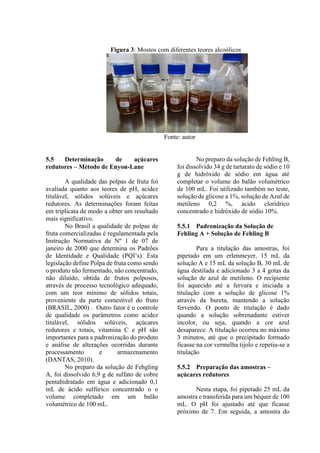 Figura 3: Mostos com diferentes teores alcoólicos
Fonte: autor
5.5 Determinação de açúcares
redutores – Método de Enyon-Lane
A qualidade das polpas de fruta foi
avaliada quanto aos teores de pH, acidez
titulável, sólidos solúveis e açúcares
redutores. As determinações foram feitas
em triplicata de modo a obter um resultado
mais significativo.
No Brasil a qualidade de polpas de
fruta comercializadas é regulamentada pela
Instrução Normativa de Nº 1 de 07 de
janeiro de 2000 que determina os Padrões
de Identidade e Qualidade (PQI’s). Esta
legislação define Polpa de fruta como sendo
o produto não fermentado, não concentrado,
não diluído, obtida de frutos polposos,
através de processo tecnológico adequado,
com um teor mínimo de sólidos totais,
proveniente da parte comestível do fruto
(BRASIL, 2000) . Outro fator é o controle
de qualidade os parâmetros como acidez
titulável, sólidos solúveis, açúcares
redutores e totais, vitamina C e pH são
importantes para a padronização do produto
e análise de alterações ocorridas durante
processamento e armazenamento
(DANTAS, 2010).
No preparo da solução de Fehgling
A, foi dissolvido 6,9 g de sulfato de cobre
pentahidratado em água e adicionado 0,1
mL de ácido sulfúrico concentrado o o
volume completado em um balão
volumétrico de 100 mL.
No preparo da solução de Fehling B,
foi dissolvido 34 g de tartarato de sódio e 10
g de hidróxido de sódio em água até
completar o volume do balão volumétrico
de 100 mL. Foi utilizado também no teste,
solução de glicose a 1%, solução de Azul de
metileno 0,2 %, ácido clorídrico
concentrado e hidróxido de sódio 10%.
5.5.1 Padronização da Solução de
Fehling A + Solução de Fehling B
Para a titulação das amostras, foi
pipetado em um erlenmeyer, 15 mL da
solução A e 15 mL da solução B, 30 mL de
água destilada e adicionado 3 a 4 gotas da
solução de azul de metileno. O recipiente
foi aquecido até a fervura e iniciada a
titulação com a solução de glicose 1%
através da bureta, mantendo a solução
fervendo. O ponto de titulação é dado
quando a solução sobrenadante estiver
incolor, ou seja, quando a cor azul
desaparece. A titulação ocorreu no máximo
3 minutos, até que o precipitado formado
ficasse na cor vermelha tijolo e repetiu-se a
titulação
5.5.2 Preparação das amostras –
açúcares redutores
Nesta etapa, foi pipetado 25 mL da
amostra e transferida para um béquer de 100
mL. O pH foi ajustado até que ficasse
próximo de 7. Em seguida, a amostra do
 