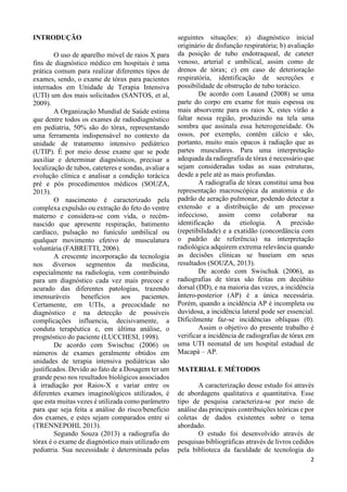 2
INTRODUÇÃO
O uso de aparelho móvel de raios X para
fins de diagnóstico médico em hospitais é uma
prática comum para realizar diferentes tipos de
exames, sendo, o exame de tórax para pacientes
internados em Unidade de Terapia Intensiva
(UTI) um dos mais solicitados (SANTOS, et al,
2009).
A Organização Mundial de Saúde estima
que dentre todos os exames de radiodiagnóstico
em pediatria, 50% são do tórax, representando
uma ferramenta indispensável no contexto da
unidade de tratamento intensivo pediátrico
(UTIP). É por meio desse exame que se pode
auxiliar e determinar diagnósticos, precisar a
localização de tubos, cateteres e sondas, avaliar a
evolução clínica e analisar a condição torácica
pré e pós procedimentos médicos (SOUZA,
2013).
O nascimento é caracterizado pela
complexa expulsão ou extração do feto do ventre
materno e considera-se com vida, o recém-
nascido que apresente respiração, batimento
cardíaco, pulsação no funículo umbilical ou
qualquer movimento efetivo de musculatura
voluntária (FABRETTI, 2006).
A crescente incorporação da tecnologia
nos diversos segmentos da medicina,
especialmente na radiologia, vem contribuindo
para um diagnóstico cada vez mais precoce e
acurado das diferentes patologias, trazendo
imensuráveis benefícios aos pacientes.
Certamente, em UTIs, a precocidade no
diagnóstico e na detecção de possíveis
complicações influencia, decisivamente, a
conduta terapêutica e, em última análise, o
prognóstico do paciente (LUCCHESI, 1998).
De acordo com Swischuc (2006) os
números de exames geralmente obtidos em
unidades de terapia intensiva pediátricas são
justificados. Devido ao fato de a Dosagem ter um
grande peso nos resultados biológicos associados
à irradiação por Raios-X e variar entre os
diferentes exames imaginológicos utilizados, é
que esta muitas vezes é utilizada como parâmetro
para que seja feita a análise do risco/benefício
dos exames, e estes sejam comparados entre si
(TRENNEPOHL 2013).
Segundo Souza (2013) a radiografia do
tórax é o exame de diagnóstico mais utilizado em
pediatria. Sua necessidade é determinada pelas
seguintes situações: a) diagnóstico inicial
originário de disfunção respiratória; b) avaliação
da posição de tubo endotraqueal, de cateter
venoso, arterial e umbilical, assim como de
drenos de tórax; c) em caso de deterioração
respiratória, identificação de secreções e
possibilidade de obstrução de tubo torácico.
De acordo com Lauand (2008) se uma
parte do corpo em exame for mais espessa ou
mais absorvente para os raios X, estes virão a
faltar nessa região, produzindo na tela uma
sombra que assinala essa heterogeneidade. Os
ossos, por exemplo, contêm cálcio e são,
portanto, muito mais opacos à radiação que as
partes musculares. Para uma interpretação
adequada da radiografia de tórax é necessário que
sejam consideradas todas as suas estruturas,
desde a pele até as mais profundas.
A radiografia de tórax constitui uma boa
representação macroscópica da anatomia e do
padrão de aeração pulmonar, podendo detectar a
extensão e a distribuição de um processo
infeccioso, assim como colaborar na
identificação da etiologia. A precisão
(repetibilidade) e a exatidão (concordância com
o padrão de referência) na interpretação
radiológica adquirem extrema relevância quando
as decisões clínicas se baseiam em seus
resultados (SOUZA, 2013).
De acordo com Swischuk (2006), as
radiografias de tórax são feitas em decúbito
dorsal (DD), e na maioria das vezes, a incidência
ântero-posterior (AP) é a única necessária.
Porém, quando a incidência AP é incompleta ou
duvidosa, a incidência lateral pode ser essencial.
Dificilmente faz-se incidências obliquas (0).
Assim o objetivo do presente trabalho é
verificar a incidência de radiografias de tórax em
uma UTI neonatal de um hospital estadual de
Macapá – AP.
MATERIAL E MÉTODOS
A caracterização desse estudo foi através
de abordagens qualitativa e quantitativa. Esse
tipo de pesquisa caracteriza-se por meio de
análise das principais contribuições teóricas e por
coletas de dados existentes sobre o tema
abordado.
O estudo foi desenvolvido através de
pesquisas bibliográficas através de livros cedidos
pela biblioteca da faculdade de tecnologia do
 