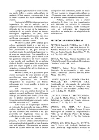 4
A organização mundial de saúde informa
que dentre todos os exames radiográficos em
pediatria, 50% de todos os exames de raios X são
de tórax e os outros 50% se dividem nos demais
exames.
Santos et al, (2010) relata em seu artigo a
importância do uso da radiação para o
diagnostico em UTI neonatal e enfatiza sobre a
utilização do raio x, onde se faz necessário a
realização de um grande número de exames
radiológicos dependendo do peso, idade
gestacional e principalmente quando trata-se de
problemas respiratórios em RN, pois este
acontecimento é bastante comum.
O autor Swischuk (2006) explica que o
esforço respiratório inicial é o que aera os
pulmões de maneira adequada, esse é o esforço
mais proeminente do RN, pois trata-se da
insuflação inicial dos pulmões pela primeira vez
de maneira independente. Em concordância o
ministério da saúde enfoca que ao nascer o RN
terá que iniciar a respiração em poucos segundos
e seu pulmão será modificado de um pulmão
cheio de liquido e com pouco fluxo sanguíneo
para um órgão arejado e com muito fluxo
sanguíneo, ou seja, ele fará a troca direta de gás
com o meio ambiente.
O autor Álvares, et al, (2006) cita que o
exame radiológico de tórax constitui um dos
procedimentos mais solicitados nas UTIs
neonatais, representando uma ferramenta
indispensável no diagnóstico das doenças
pulmonares em recém-nascidos a termo ou
prematuros.
Em concordância com o artigo
apresentado sobre uma análise dosimétrica em
pediatria neonatal no Hospital Infantil Pequeno
Príncipe, em Curitiba, onde Bunick (2014) relata
que os exames radiográficos do tórax são
frequentemente solicitados para pacientes recém-
nascidos internados na UTI neonatal.
Sabe-se que um dos principais objetivos
da realização da radiografia de tórax na UTI é
avaliar a localização de inúmeros equipamentos
que são utilizados para monitorar o RN, pois
possibilita um diagnóstico eficaz de uma
evolução ou não do quadro do paciente.
De acordo com os resultados desta
pesquisa, os estudos citados anteriormente não
entram em contradição quando se trata do exame
mais solicitado em UTIs neonatais, os mesmos
entram em acordo, tendo em vista os exames
radiográficos mais comumente, sendo, em média
50% dos exames por imagem radiográficas na
UTI neonatal o raio x torácico por sua relevância
nas primeiras e mais importantes horas de vida.
Portanto, conclui-se que o exame
radiológico de tórax é um dos procedimentos
mais solicitados nas unidades de tratamento
intensivo (UTI) neonatais, sendo reconhecido
como um instrumento de fundamental
importância na avaliação e no diagnóstico do
recém-nascido.
REFERÊNCIAS BIBLIOGRÁFICAS
ÁLVARES, Beatriz R. PEREIRA, Ines C. M. R.
NETO, Severino A. A. SAKUMA, Emerson T.I.
Achados Anormais no Exame Radiológico de
Tórax do Recém Nascido. Radiol Bras. V. 39,
N.6, Pág. 435 – 440, 2006.
BUNICK, Ana Paula. Analise Dosimétrica em
Pediatria Neonatal. Dissertação do Mestrado em
Ciências. Curitiba – PR, 2014.
FABRETTI, Daiene Torgo; Processo de
Adaptação do recém-nascido à vida extra-
uterina. Trabalho de Conclusão de Curso. Porto
Alegre – RS, 2006.
LAUAND, Lygia de S.L. JUNIOR, Edson B.S.
ANDRADE, B.J. SPROVIERI, S.R.S.
Contribuição da Interpretação da radiografia
Simples de Tórax na Sala de Emergência. Arq
Med Hosp Fac Cienc Med Santa Casa São Paulo.
V.53, N. 2, Pág. 64 – 76, 2008.
LUCCHESI, Fabiano. R. TAKETANI, Gilberto.
JR, Jorge E. TRAD, Clovis S. O Papel da
Radiologia na Unidade de Terapia Intensiva.
Medicina. V. 31, Pág. 517 – 531, 1998.
SANTOS, W.S. MAIA, A.F. Riscos
Ocupacionais e do Público Durante Exames
Radiológicos em Unidades de Terapia Intensiva
(UTIs) de um Hospital Público de Sergipe.
Scientia Plena. V. 5, N. 11, Pág. São Cristovão
– SE, 2009.
SANTOS, W.S. DIAS, Daniel M. BATISTA,
João V. MAIA, A.F. Avaliação Dosimetricas
numa Unidade de Terapia Intensiva Neonatal de
 