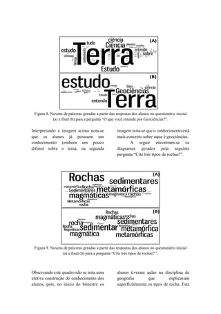 Figura 8. Nuvens de palavras geradas a partir das respostas dos alunos no questionário inicial
(a) e final (b) para a pergunta “O que você entende por Geociências?”.
Interpretando a imagem acima nota-se
que os alunos já possuem um
conhecimento (embora um pouco
difuso) sobre o tema, na segunda
imagem nota-se que o conhecimento está
mais concreto sobre oque é geociências.
A seguir encontram-se os
diagramas gerados pela seguinte
pergunta “Cite três tipos de rochas?”.
Figura 9. Nuvens de palavras geradas a partir das respostas dos alunos no questionário inicial
(a) e final (b) para a pergunta “Cite três tipos de rochas? ”.
Observando este quadro não se nota uma
efetiva construção do conhecimento dos
alunos, pois, no inicio do bimestre os
alunos tiveram aulas na disciplina de
geografia que explicavam
superficialmente os tipos de rocha. Esta
 