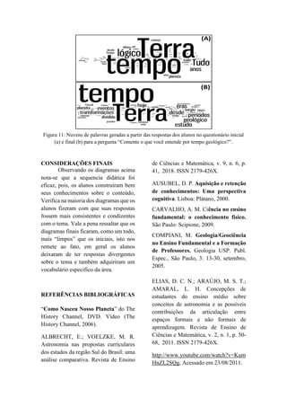 Figura 11: Nuvens de palavras geradas a partir das respostas dos alunos no questionário inicial
(a) e final (b) para a pergunta “Comente o que você entende por tempo geológico?”.
CONSIDERAÇÕES FINAIS
Observando os diagramas acima
nota-se que a sequencia didática foi
eficaz, pois, os alunos construíram bem
seus conhecimentos sobre o conteúdo,
Verifica na maioria dos diagramas que os
alunos fizeram com que suas respostas
fossem mais consistentes e condizentes
com o tema. Vale a pena ressaltar que os
diagramas finais ficaram, como um todo,
mais “limpos” que os iniciais, isto nos
remete ao fato, em geral os alunos
deixaram de ter respostas divergentes
sobre o tema e também adquiriram um
vocabulário especifico da área.
REFERÊNCIAS BIBLIOGRÁFICAS
“Como Nasceu Nosso Planeta” do The
History Channel, DVD. Vídeo (The
History Channel, 2006).
ALBRECHT, E.; VOELZKE, M. R.
Astronomia nas propostas curriculares
dos estados da região Sul do Brasil: uma
análise comparativa. Revista de Ensino
de Ciências e Matemática, v. 9, n. 6, p.
41, 2018. ISSN 2179-426X.
AUSUBEL, D. P. Aquisição e retenção
de conhecimentos: Uma perspectiva
cognitiva. Lisboa: Plátano, 2000.
CARVALHO, A. M. Ciência no ensino
fundamental: o conhecimento físico.
São Paulo: Scipione, 2009.
COMPIANI, M. Geologia/Geociência
no Ensino Fundamental e a Formação
de Professores. Geologia USP. Publ.
Espec., São Paulo, 3: 13-30, setembro,
2005.
ELIAS, D. C. N.; ARAÚJO, M. S. T.;
AMARAL, L. H. Concepções de
estudantes do ensino médio sobre
conceitos de astronomia e as possíveis
contribuições da articulação entre
espaços formais e não formais de
aprendizagem. Revista de Ensino de
Ciências e Matemática, v. 2, n. 1, p. 50-
68, 2011. ISSN 2179-426X.
http://www.youtube.com/watch?v=Kum
HnZL2SQg, Acessado em 23/08/2011.
 