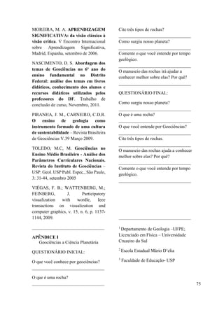 MOREIRA, M. A. APRENDIZAGEM
SIGNIFICATIVA: da visão clássica à
visão crítica. V Encontro Internacional
sobre Aprendizagem Significativa,
Madrid, Espanha, setembro de 2006.
NASCIMENTO, D. S. Abordagem dos
temas de Geociências no 6º ano do
ensino fundamental no Distrito
Federal: análise dos temas em livros
didáticos, conhecimento dos alunos e
recursos didáticos utilizados pelos
professores do DF. Trabalho de
conclusão de curso, Novembro, 2011.
PIRANHA, J. M., CARNEIRO, C.D.R.
O ensino de geologia como
instrumento formado de uma cultura
de sustentabilidade – Revista Brasileira
de Geociências V.39 Março 2009.
TOLEDO, M.C, M. Geociências no
Ensino Médio Brasileiro - Análise dos
Parâmetros Curriculares Nacionais.
Revista do Instituto de Geociências –
USP. Geol. USP Publ. Espec., São Paulo,
3: 31-44, setembro 2005
VIÉGAS, F. B.; WATTENBERG, M.;
FEINBERG, J. Participatory
visualization with wordle, Ieee
transactions on visualization and
computer graphics, v. 15, n. 6, p. 1137-
1144, 2009.
________________________________
APÊNDICE I
Geociências a Ciência Planetária
QUESTIONÁRIO INICIAL:
O que você conhece por geociências?
________________________________
O que é uma rocha?
________________________________
Cite três tipos de rochas?
________________________________
Como surgiu nosso planeta?
________________________________
Comente o que você entende por tempo
geológico.
________________________________
O manuseio das rochas irá ajudar a
conhecer melhor sobre elas? Por quê?
________________________________
QUESTIONÁRIO FINAL:
Como surgiu nosso planeta?
________________________________
O que é uma rocha?
________________________________
O que você entende por Geociências?
________________________________
Cite três tipos de rochas.
________________________________
O manuseio das rochas ajuda a conhecer
melhor sobre elas? Por quê?
________________________________
Comente o que você entende por tempo
geológico.
________________________________
________________________________________________
1
Departamento de Geologia –UFPE;
Licenciado em Física – Universidade
Cruzeiro do Sul
2
Escola Estadual Mário D’elia
3
Faculdade de Educação- USP
75
 