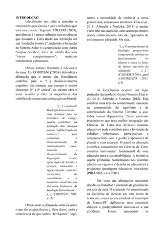 INTRODUÇÃO
Inicialmente nos cabe a entender o
conceito de geociências e qual a influência que
esta nos remete. Segundo TOLEDO (2005),
geociências é o termo utilizado para as ciências
que estudam a Terra desde sua formação até
sua “evolução histórica”, incluindo a formação
do Sistema Solar e a comparação com outros
“corpos celestes”, além do estudo dos seus
“vários compartimentos”, materiais
constituintes e processos.
Outros autores discutem a relevância
do tema. Em COMPIANI (2005) é defendida a
afirmação que o ensino das Geociências
contribui para o “[...] desenvolvimento
cognitivo das crianças que cursam o ensino
elementar (5ª a 8ª séries)”, na mesma obra o
autor ressalta o fato da importância dos
trabalhos de campo para a educação ambiental:
“[...] o ensino de
Geologia/Geociências,
com destaque para os
trabalhos de campo,
podem contribuir na
formação das crianças
para a “alfabetização na
natureza”, pois
estimulam o
desenvolvimento de
conhecimentos como:
intuição e
desenvolvimento da
linguagem visual,
apreciação de formas e
estética, raciocínio e
representação espacial,
raciocínios de
causalidade e a
narrativa envolvida nos
discursos históricos da
Geologia/Geociências
[...] (COMPIANI, 2005,
p.15)”.
Observando a afirmação anterior sobre
o que são as geociências e, além disso, tendo a
consciência de que somos “terráqueos”, logo,
temos a necessidade de conhecer a nossa
grande casa, nem nossos arredores (Elias et al.,
2011; Albrecht e Voelzke, 2018) e muitas
vezes isto não acontece, caso aconteça, muitos
desses conhecimentos não são repassados de
uma maneira adequada. Ou seja,
“[...] O conhecimento de
Geologia proporciona
compreensão mínima do
funcionamento do
planeta e lança as bases
do efetivo exercício da
cidadania. [...]”.
(CARNEIRO 2004, apud
NASCIMENTO 2011,
p.8).
As Geociências ocupam um lugar
particular dentro das Ciências Naturais(Elias et
al., 2011; Albrecht e Voelzke, 2018). Esta
constitui uma área do conhecimento essencial
na compreensão do equilíbrio e da
complexidade do Sistema Terrestre, a qual
todos somos dependentes. Neste contexto,
preconiza-se que uma melhor integração das
Ciências da Terra nos diversos sistemas
educativos pode contribuir para a formação de
cidadãos informados, participativos e
comprometidos com a gestão responsável do
planeta e seus recursos. O papel da educação
científica, notadamente em Ciências da Terra,
constitui instrumento fundamental de uma
educação para a sustentabilidade. A iniciativa
sugere profundas reorientações nos sistemas
educativos vigentes e desafia os educadores a
programar abordagens educativas inovadoras
(PIRANHA, et al 2009).
Em vista das afirmações anteriores
decidiu-se trabalhar o conteúdo de geociências
em sala de aula. O conteúdo foi administrado
na disciplina de ciências em uma turma de
sexto ano, numa escola estadual no município
de Franca-SP. Aplicou-se uma sequencia
didática e posteriormente analisou-se a sua
eficiência. Foram repassados os
 