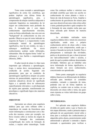 Tome como exemplo a aprendizagem
significativa de certas leis científicas, que
podem implicar esta última forma de
aprendizagem significativa, pois, a
compreensão da relação científica subjacente à
expressão linguística ou matemática da lei
requer um conhecimento mais profundo da
área. A interação não é com algum
conhecimento especificamente relevante,
como na forma subordinada, mas sim com um
"background" de conhecimento na área em
questão. Observe-se que tal como indicado no
esquema da Figura 1, o esquecimento é uma
continuação natural da aprendizagem
significativa, mas há um resíduo, ou seja, o
subsunçor modificado. Os novos
conhecimentos acabam sendo obliterados,
subsumidos. Mas de alguma forma "estão" no
subsunçor e isso facilita a reaprendizagem
(Moreira, 2006).
O saber inicial do aluno é o fator mais
importante que influencia a aprendizagem.
Logo, o ensino deve, necessariamente, ser
conduzido de acordo. Seguindo este
pensamento, para que as condições da
aprendizagem significativa atinjam seu ponto
máximo de potencialidade, sugere-se que os
materiais educativos devam ter significado
lógico e o aprendiz deva ter subsunçores
especificamente relevantes e a pré-disposição
do sujeito para aprender, transformando em
psicológico o significado lógico dos materiais
educativos.
OBJETIVOS
Apresentar aos alunos uma sequência
didática para que estes reflitam sobre a
importância do estudo da Geociência para
reunir informações e correlacionar com o dia-
a-dia dos mesmos, como por exemplo; um
breve resumo sobre as teorias da origem da
Terra e formação dos continentes,
exemplificação dos ciclos de formação de
rochas, e noções sobre mineralogia. Tendo
como fim conhecer melhor e valorizar essa
atividade científica que tanto nos auxilia no
conhecimento de nosso planeta e inicio e
futuro da vida do homem na Terra. Ampliar o
conhecimento de geociências dos alunos para
que esses desenvolvam uma visão critica sobre
o tema, podendo perceber o quão complexo foi
à formação de uma simples rocha para que
fosse utilizada pelo homem de maneira
desenfreada.
As atividades realizadas nesta
sequência didática têm o intuito de concretizar
significados, sendo estes o próprio
conhecimento prévio do aluno sobre o tema
proposto e suas compreensões, sendo que o
mesmo é baseado na teoria de Ausubel. Para o
planejamento e realização das atividades,
partiu-se da premissa de que o aluno já possui
um “pré-conhecimento” sobre o assunto, a
partir do qual se podem elaborar determinadas
atividades. Sabemos que ao trabalhar uma
nova informação de forma significativa, o
aluno formará um novo conhecimento,
concretizando seu aprendizado.
Outro ponto empregado na sequência
didática baseia-se na diferenciação da didática
utilizada para introduzir os conteúdos
estudados, variando a exposição do tema,
podendo esta ser de forma implícita ou
explícita, no contato com as rochas, ou nas
discussões em classe sobre o tema, nas quais
eram expostas as visões individuais em grupo
sobre o tema.
METODOLOGIA
Foi aplicada uma sequência didática
dividida em quatro aulas e que se baseia em
três etapas diferentes, sendo a primeira etapa a
aplicação de um questionário inicial sobre o
tema para a avaliação dos conhecimentos já
adquiridos pelos alunos, posteriormente sendo
administrado e aplicado o conteúdo e depois
retomado o questionário para verificar a
 