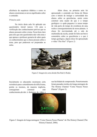 eficiência da sequência didática e como os
alunos construíram os novos significados sobre
o conteúdo.
Primeira aula
No início desta aula foi aplicado um
questionário inicial (anexo 1.0) para a
verificação dos conhecimentos prévios que os
alunos possuem sobre o tema. Ficou bem claro
para eles que este questionário não valia nota e
que apenas o professor gostaria de saber quais
os conhecimentos que a classe possuía sobre o
tema, para que pudessem ser preparadas as
aulas.
Além disso, na primeira aula foi
apresentado o conteúdo em forma de filmes
com o intuito de instigar a curiosidade dos
alunos sobre as geociências, assim como
construir uma noção do que é o tempo
geológico e o quão pequeno é o nosso tempo
de vida perto do tempo de existência de uma
rocha e consequentemente de nosso planeta. A
classe foi movimentada até a sala de
multimídia da escola, aonde foi feito um breve
comentário sobre as geociências e o que é
tempo geológico, depois disso foi apresentado
o vídeo “Das Rad” (Figura 2).
Figura 2: Imagem do curta alemão Das Rad (A Roda).
Inicialmente os educandos mostraram certa
resistência para o entendimento do difícil tema,
porém os mesmos, de maneira implícita,
conseguiram construir este
conhecimento,devido à dinâmica do vídeo e
sua facilidade de compreensão. Posteriormente
foram passados trechos do longa-metragem do
The History Channel “Como Nasceu Nosso
Planeta” (Figura 3).
Figura 3: Imagem do longa-metragem “Como Nasceu Nosso Planeta” do The History Channel (The
History Channel, 2006).
 