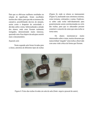 Para que se obtivesse melhores resultados na
relação de significado, foram escolhidos
trechos dos vídeos, para que não se tornasse tão
cansativo, possibilitando desvios de atenção,
assim como o despertar da curiosidade e
dúvidas sobre o tema. Sobressaltando a atitude
dos alunos, onde estes ficaram realmente
instigados, demonstrando muito interesse,
querendo estes ficar depois da aula para assistir
mais o documentário.
Segunda aula
Nesta segunda aula foram levadas para
a classe, amostras de diferentes tipos de rochas
(Figura 4), onde os alunos as manusearam
(Figura 5), analisando suas estruturas externas,
como texturas, colorações e outras. Explicou-
se sobre cada rocha individualmente para
posteriormente serem correlacionadas no ciclo
das rochas, para que os educandos possam
construir o conceito de como que uma rocha se
torna outra.
Os alunos mostraram-se muito
interessados sobre o tema, muitos disseram que
nunca tinham “pegado” uma rocha e observado
com uma visão crítica da forma que fizeram.
Figura 4: Fotos das rochas levadas em sala de aula (fonte: arquivo pessoal do autor).
 