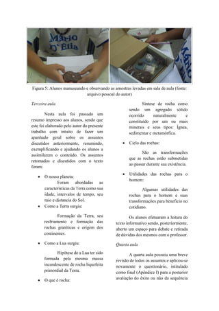Figura 5: Alunos manuseando e observando as amostras levadas em sala de aula (fonte:
arquivo pessoal do autor)
Terceira aula
Nesta aula foi passado um
resumo impresso aos alunos, sendo que
este foi elaborado pelo autor do presente
trabalho com intuito de fazer um
apanhado geral sobre os assuntos
discutidos anteriormente, resumindo,
exemplificando e ajudando os alunos a
assimilarem o conteúdo. Os assuntos
retomados e discutidos com o texto
foram:
 O nosso planeta:
Foram abordadas as
características da Terra como sua
idade, intervalos de tempo, seu
raio e distancia do Sol.
 Como a Terra surgiu:
Formação da Terra, seu
resfriamento e formação das
rochas graníticas e origem dos
continentes.
 Como a Lua surgiu:
Hipótese de a Lua ter sido
formada pela mesma massa
incandescente de rocha liquefeita
primordial da Terra.
 O que é rocha:
Síntese de rocha como
sendo um agregado sólido
ocorrido naturalmente e
constituído por um ou mais
minerais e seus tipos: Ígnea,
sedimentar e metamórfica.
 Ciclo das rochas:
São as transformações
que as rochas estão submetidas
ao passar durante sua existência.
 Utilidades das rochas para o
homem:
Algumas utilidades das
rochas para o homem e suas
transformações para beneficio no
cotidiano.
Os alunos efetuaram a leitura do
texto informativo sendo, posteriormente,
aberto um espaço para debate e retirada
de dúvidas dos mesmos com o professor.
Quarta aula
A quarta aula possuiu uma breve
revisão de todos os assuntos e aplicou-se
novamente o questionário, intitulado
como final (Apêndice I) para a posterior
avaliação do êxito ou não da sequência
 