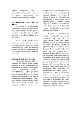 didática, comparando com o
questionário inicial, havendo a análise se
os alunos acrescentaram seu
conhecimento previamente avaliado.
PROCEDIMENTO DE COLETA DE
DADOS
A estratégia de coleta dos dados
fundamenta-se em um questionário com
seis perguntas abertas que será aplicado
no início e no final das atividades
propostas na sequência didática sobre
geociências.
Neste sentido aprofundou-se,
sobretudo, a temática referente ao ensino
de geociências para alunos do ensino
fundamental em aulas de ciências,
estando pautada na constituição dos
dados através do questionário coleta em
sala de aula.
RESULTADOS E DISCUSSÕES
Com as questões elaboradas e as
respostas dos alunos foram gerados
diagramas de nuvens com auxilio de um
programa em plataforma Java chamado
wordle (wordle.net) (VIÉGAS,
WATTENBERG e FEINBERG, 2009),
este programa nos dá como retorno uma
imagem com as palavras que mais se
repetiram nas respostas de toda a classe,
assim oque nos resta são palavras citadas
pelos alunos sobre os temas que
estudaram verificando quais são os
conceitos iniciais destes e como estes se
transformaram após a aplicação da
sequencia didática. As nuvens de
palavras (Figuras 6 a 11) elaboradas
encontram-se a seguir, sendo que o
primeiro retrata a pergunta “Como
surgiu nosso planeta?” Do questionário
inicial (Figura 6a) e final (Figura 6b)
revelam a frequência dos conceitos mais
utilizados pelos alunos.
A partir da frequência dos
conceitos apresentados nas nuvens
verifica-se que em “B” os
conhecimentos ficaram mais coesos,
nota-se a extinção de algumas palavras
tais como, Deus, Fogo e vulcões, isto
representa que estes conceitos iniciais
deixaram de ser correlacionados pelos
alunos com esta pergunta após a
sequência didática. Também se verifica
que novas palavras surgiram tais como,
planetésimos, Gás, poeira, nuvem e gás
sendo estas palavras chave para referida
questão demonstrando que para esta
questão a SD teve um êxito em sua
aplicação. Outras “palavras conceito” se
mantiveram, mas reduziram seu
aparecimento tais como, planeta e
explosão; isto se deve ao fato de estas
palavras serem os conceitos iniciais que
os alunos possuem que serviram como
base para a construção dos novos
conceitos. Na figura 7 encontram-se os
diagramas gerados pela seguinte
pergunta “O que é uma rocha?”.
 