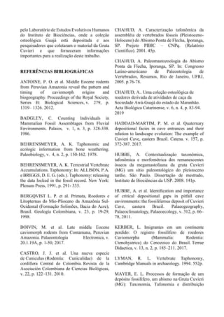 pelo Laboratório de Estudos Evolutivos Humanos
do Instituto de Biociências, onde a coleção
osteológica Guajá está depositada e aos
pesquisadores que coletaram o material da Gruta
Cuvieri e que forneceram informações
importantes para a realização deste trabalho.
REFERÊNCIAS BIBLIOGRÁFICAS
ANTOINE, P. O. et al. Middle Eocene rodents
from Peruvian Amazonia reveal the pattern and
timing of caviomorph origins and
biogeography. Proceedings of the Royal Society,
Series B: Biological Sciences, v. 279, p.
1319– 1326. 2012.
BADGLEY, C. Counting Individuals in
Mammalian Fossil Assemblages from Fluvial
Environments. Palaios, v. 1, n. 3, p. 328-338.
1986.
BEHRENSMEYER, A. K. Taphonomic and
ecologic information from bone weathering.
Paleobiology, v. 4, n. 2, p. 150-162. 1978.
BEHRENSMEYER, A. K. Terrestrial Vertebrate
Accumulations. Taphonomy: In: ALLISON, P.A.
e BRIGGS, D. E. G. (eds.). Taphonomy: releasing
the data locked in the fossil record. New York:
Plenum Press, 1991, p. 291- 335.
BERGQVIST L. P. et al. Primata, Roedores e
Litopternas do Mio-Plioceno da Amazônia Sul-
Ocidental (Formação Solimões, Bacia do Acre),
Brasil. Geología Colombiana, v. 23, p. 19-29,
1998.
BOIVIN, M. et al. Late middle Eocene
caviomorph rodents from Contamana, Peruvian
Amazonia. Palaeontologia Electronica, v.
20.1.19A, p. 1-50, 2017.
CASTRO, J. J. et al. Una nueva especie
de Cuniculus (Rodentia: Cuniculidae) de la
cordillera Central de Colombia. Revista de la
Asociación Colombiana de Ciencias Biológicas,
v. 22, p. 122–131. 2010.
CHAHUD, A. Caracterização tafonômica da
assembléia de vertebrados fósseis (Pleistoceno-
Holoceno) do Abismo Ponta de Flecha, Iporanga,
SP. Projeto PIBIC – CNPq. (Relatório
Científico). 2001. 45p.
CHAHUD, A. Paleomastozoologia do Abismo
Ponta da Flecha, Iporanga, SP. In: Congresso
Latino-americano de Paleontologia de
Vertebrados, Resumos, Rio de Janeiro, UFRJ,
2005. p.76-78.
CHAHUD, A.. Uma coleção osteológica de
roedores derivada de atividades de caça da
Sociedade Awá-Guajá do estado do Maranhão.
Acta Biológica Catarinense, v. 6, n. 4, p. 83-94.
2019
HADDAD-MARTIM, P. M. et al. Quaternary
depositional facies in cave entrances and their
relation to landscape evolution: The example of
Cuvieri Cave, eastern Brazil. Catena. v. 157, p.
372-387. 2017.
HUBBE, A. Contextualização taxonômica,
tafonômica e morfométrica dos remanescentes
ósseos da megamastofauna da gruta Cuvieri
(MG) um sitio paleontológico do pleistoceno
tardio. São Paulo. Dissertação de mestrado,
Instituto de Biociências da USP. 2008. 141p.
HUBBE, A. et al. Identiﬁcation and importance
of critical depositional gaps in pitfall cave
environments: the fossiliferous deposit of Cuvieri
Cave, eastern Brazil. Palaeogeography,
Palaeoclimatology, Palaeoecology, v. 312, p. 66–
78, 2011.
KERBER, L. Imigrantes em um continente
perdido: O registro fossilífero de roedores
Caviomorpha (Mammalia: Rodentia:
Ctenohystrica) do Cenozoico do Brasil. Terrae
Didactica, v. 13, n. 2, p. 185–211. 2017.
LYMAN, R. L. Vertebrate Taphonomy,
Cambridge Manuals in archaeology. 1994. 552p.
MAYER, E. L. Processos de formação de um
depósito fossilífero, um abismo na Gruta Cuvieri
(MG): Taxonomia, Tafonomia e distribuição
 