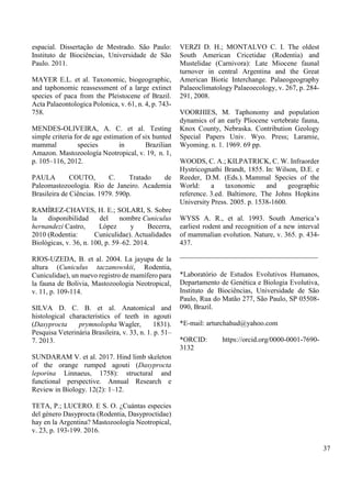 espacial. Dissertação de Mestrado. São Paulo:
Instituto de Biociências, Universidade de São
Paulo. 2011.
MAYER E.L. et al. Taxonomic, biogeographic,
and taphonomic reassessment of a large extinct
species of paca from the Pleistocene of Brazil.
Acta Palaeontologica Polonica, v. 61, n. 4, p. 743-
758.
MENDES-OLIVEIRA, A. C. et al. Testing
simple criteria for de age estimation of six hunted
mammal species in Brazilian
Amazon. Mastozoología Neotropical, v. 19, n. 1,
p. 105–116, 2012.
PAULA COUTO, C. Tratado de
Paleomastozoologia. Rio de Janeiro. Academia
Brasileira de Ciências. 1979. 590p.
RAMÍREZ-CHAVES, H. E.; SOLARI, S. Sobre
la disponibilidad del nombre Cuniculus
hernandezi Castro, López y Becerra,
2010 (Rodentia: Cuniculidae). Actualidades
Biológicas, v. 36, n. 100, p. 59–62. 2014.
RIOS-UZEDA, B. et al. 2004. La jayupa de la
altura (Cuniculus taczanowskii, Rodentia,
Cuniculidae), un nuevo registro de mamífero para
la fauna de Bolivia, Mastozoologia Neotropical,
v. 11, p. 109-114.
SILVA D. C. B. et al. Anatomical and
histological characteristics of teeth in agouti
(Dasyprocta prymnolopha Wagler, 1831).
Pesquisa Veterinária Brasileira, v. 33, n. 1. p. 51–
7. 2013.
SUNDARAM V. et al. 2017. Hind limb skeleton
of the orange rumped agouti (Dasyprocta
leporina Linnaeus, 1758): structural and
functional perspective. Annual Research e
Review in Biology. 12(2): 1–12.
TETA, P.; LUCERO. E S. O. ¿Cuántas especies
del género Dasyprocta (Rodentia, Dasyproctidae)
hay en la Argentina? Mastozoología Neotropical,
v. 23, p. 193-199. 2016.
VERZI D. H.; MONTALVO C. I. The oldest
South American Cricetidae (Rodentia) and
Mustelidae (Carnivora): Late Miocene faunal
turnover in central Argentina and the Great
American Biotic Interchange. Palaeogeography
Palaeoclimatology Palaeoecology, v. 267, p. 284-
291, 2008.
VOORHIES, M. Taphonomy and population
dynamics of an early Pliocene vertebrate fauna,
Knox County, Nebraska. Contribution Geology
Special Papers Univ. Wyo. Press; Laramie,
Wyoming. n. 1. 1969. 69 pp.
WOODS, C. A.; KILPATRICK, C. W. Infraorder
Hystricognathi Brandt, 1855. In: Wilson, D.E. e
Reeder, D.M. (Eds.). Mammal Species of the
World: a taxonomic and geographic
reference. 3.ed. Baltimore, The Johns Hopkins
University Press. 2005. p. 1538-1600.
WYSS A. R., et al. 1993. South America’s
earliest rodent and recognition of a new interval
of mammalian evolution. Nature, v. 365. p. 434-
437.
_______________________________________
*Laboratório de Estudos Evolutivos Humanos,
Departamento de Genética e Biologia Evolutiva,
Instituto de Biociências, Universidade de São
Paulo, Rua do Matão 277, São Paulo, SP 05508-
090, Brazil.
*E-mail: arturchahud@yahoo.com
*ORCID: https://orcid.org/0000-0001-7690-
3132
37
 