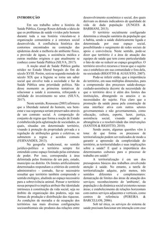 INTRODUÇÃO
Em seu trabalho sobre a história da
Saúde Pública, George Rosen defende a ideia de
que os problemas de saúde vividos pelo homem
durante toda a sua história vinculam-se à
organização comunitária e à estrutura social
desenvolvida. A confluência histórica dos
contornos encontrados na contenção das
epidemias desde a melhoria do ambiente físico,
a provisão de águas, a assistência médica e
outras medidas originou o que atualmente se
conhece como Saúde Pública (SILVA, 2017).
A noção atual de Saúde Pública ganha
nitidez no Estado liberal burguês do fim do
século XVIII. Porém, será na segunda metade do
século XIX que a higiene se torna um saber
social que envolve toda a sociedade e faz da
Saúde Pública uma prioridade política. São
desse momento as primeiras tentativas de
relacionar a saúde à economia, reforçando a
utilidade do investimento no setor. (SILVA,
2017).
Neste sentido, Rousseau (2003) afirmava
que a liberdade natural do homem, seu bem-
estar e sua segurança seriam preservados através
de um contrato social. A composição do
conjunto de regras que forma a noção de Estado
é estabelecida pela aglutinação de sociedades, as
quais, situadas em determinado território,
visando à proteção da propriedade privada e a
regulação de atribuições gerais e coletivas, se
submetem a regras e acordos comuns
(FERNANDES, 2013).
Na geografia tradicional, no sentido
jurídico-político o território sempre foi
entendido como espaço limitado pelas estruturas
de poder. Por isso, correspondia à área
delimitada pelas fronteiras de um país, estado,
município ou distrito. Os limites artificialmente
determinados respondiam a critérios de controle
administrativo - contudo, faz-se necessário
ressaltar que território também compreende o
sentido etológico, aludindo ao espaço necessário
para a sobrevivência animal. Pensar o território
nessa perspectiva implica atribuir-lhe identidade
intrínseca à constituição da vida social, seja no
âmbito da organização dos poderes, seja nas
formas de produção e distribuição das riquezas.
As condições de moradia e de ocupação dos
territórios nas mais diversas configurações
socioambientais são produtos das relações entre
desenvolvimento econômico e social, dos quais
derivam os demais indicadores de qualidade de
vida de dada população (JUNGES &
BARBIANI, 2013).
O território socialmente configurado
determina a situação sanitária da população que
o habita, sendo a saúde dialeticamente ligada e
determinada por esse espaço social,
possibilitando o surgimento de redes sociais de
apoio e convivência. Neste sentido, pode-se
dizer que território é a área de atuação das
equipes de saúde que tem como particularidade
o fato de não se reduzir ao espaço geográfico. O
território envolve recursos e trocas que o sujeito
usa e estabelece em sua comunidade e fora dela,
na sociedade (RIGOTTO & AUGUSTO, 2007).
Pode-se inferir então, que a importância
do território, em suas múltiplas dimensões, para
a compreensão dos processos saúde-doença-
cuidado-assistência decorre da necessidade de
que o território deve ir além dos limites das
instituições, abrangendo os anseios e as
necessidades do sujeito. Fica claro que a
promoção da saúde passa pela construção de
uma interface ativa com outros setores
governamentais e não governamentais, como
educação, cultura, esporte, lazer, justiça,
assistência social, visando ampliar a
abrangência e a resolutividade das intervenções
(SANTOS & RIGOTTO, 2010).
Sendo assim, algumas questões vêm à
tona: de que forma os processos de
territorialização podem ser realizados de modo a
garantir a apreensão da complexidade do
território, as territorialidades e suas implicações
sobre a saúde? E qual a importância dos
determinantes culturais para o processo de
trabalho em saúde?
A territorialização é em um dos
pressupostos básicos dos trabalhos envolvendo
atenção à saúde. No entanto, a tarefa de
territorialização adquire, pelo menos, três
sentidos diferentes e complementares:
demarcação de limites das áreas de atuação dos
serviços; reconhecimento do 'ambiente', da
população e da dinâmica social existentes nessas
áreas; e estabelecimento de relações horizontais
com outros serviços adjacentes e verticais, como
centros de referência (PEREIRA &
BARCELLOS, 2006).
Sob tal ótica, os serviços do sistema de
saúde precisam funcionar em interação com esse
 