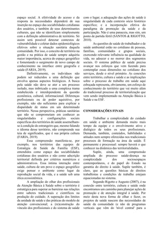 espaço social. A efetividade do acesso e da
resposta às necessidades dependerá de sua
inserção no espaço das sociabilidades cotidianas
dos usuários, e também de seus determinantes
culturais, que não se identificam simplesmente
com a definição administrativa de território. Só
assim será possível detectar contextos de
vulnerabilidade e coletar dados epidemiológicos
efetivos sobre a situação sanitária daquela
comunidade. Por isso, o conceito de território na
gestão e na prática de saúde sempre adquiriu
maior importância, acerca do espaço geográfico
e fomentando o surgimento de novo campo de
conhecimento na interface entre geografia e
saúde (FARIA, 2019).
Definitivamente, os indivíduos não
podem ser reduzidos a uma definição que
envolva apenas aspectos biológicos. A busca
pela saúde não deve se ater a um processo
isolado, mas imbricado a uma complexa trama
estabelecida e interdependente da questão
econômica, cultural, informacional. Diferenças
profissionais ou de poder aquisitivo, por
exemplo, não são suficientes para explicar a
disparidade de status em um determinado
território. Nessa perspectiva, práticas sanitárias
que não se comprometam em conhecer as
singularidades e configurações sociais
específicas dos territórios de saúde assemelham-
se à condição de estrangeiro que, mesmo falando
o idioma desse território, não compreende sua
teia de significados, que é sua própria cultura
(FARIA, 2019).
Essa compreensão manifesta-se, por
exemplo, nos territórios das equipes de
Estratégia de Saúde da Família (ESF),
entendidos como espaço das sociabilidades
cotidianas dos usuários e não como adscrição
territorial definida por critérios numéricos e
administrativos. Essa íntima interação entre
saúde, cultura de um povo e espaço geográfico
exige pensar o ambiente como lugar da
reprodução social da vida, e a saúde sob uma
ótica ecossistêmica.
A ampliação do olhar dos profissionais
da Atenção Básica à Saúde sobre o território é
estratégica para superar as barreiras nas relações
entre saberes tradicionais e científicos na
produção do cuidado. A superação dos limites
da unidade de saúde e das práticas do modelo de
atenção convencional; a (re)construção do
vínculo dos profissionais e do sistema de saúde
com o lugar; a adequação das ações de saúde à
singularidade de cada contexto sócio histórico
específico; e a incorporação efetiva do
paradigma da promoção da saúde e da
participação. Não é uma panaceia, mas sim, um
ponto de partida fértil (SANTOS & RIGOTTO,
2010).
As questões de saúde do trabalhador e de
saúde ambiental estão no cotidiano de pessoas,
famílias, comunidades e grupos sociais,
exercendo relevante influência na qualidade de
vida, no adoecer e no morrer dos segmentos
sociais. O sistema público de saúde precisa
avançar nos esforços que vem fazendo para
contemplar essas dimensões no cotidiano dos
serviços, desde o nível primário. As conexões
entre território, cultura e saúde e as implicações
sobre o processo de trabalho em saúde aqui
esboçada representa, obviamente, um esforço de
conhecimento do território que vai muito além
do tradicional processo de territorialização que
vem sendo implementado na Atenção Básica à
Saúde e na ESF.
CONSIDERAÇÕES FINAIS
Trabalhar a complexidade do cuidado
em saúde e ambiente demanda muito mais
tempo da equipe e o envolvimento ativo e
dialógico de todos os seus profissionais.
Demanda, também, conteúdos, habilidades e
atitudes nem sempre oferecidas nos tradicionais
processos de formação na área da saúde. É
permanente e processual: sempre haverá o que
conhecer na dinâmica das territorialidades.
Supõe, ainda, uma compreensão
ampliada do processo saúde-doença na
complexidade dos sociosespaços
contemporâneos, e do papel do Estado na
garantia do direito à saúde. Supõe também, é
claro, que as questões básicas de direitos
trabalhistas e condições de trabalho estejam
equacionadas no sistema.
Segundo Rigotto e Augusto (2007), é na
conexão entre território, cultura e saúde onde
encontramos um caminho para planejar ações de
promoção e de atenção integral à saúde. Por
meio desta nova forma de olhar e fazer, os
projetos de saúde nascem das necessidades de
saúde da comunidade (e não de programas
verticais que vêm do 'nível central' para a
 