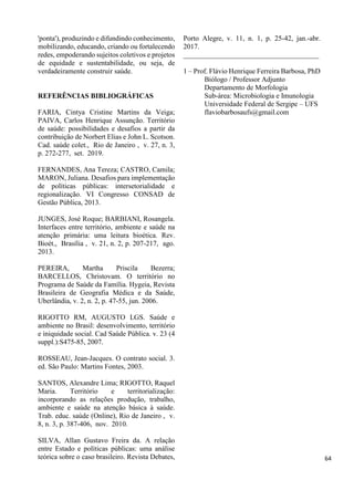'ponta'), produzindo e difundindo conhecimento,
mobilizando, educando, criando ou fortalecendo
redes, empoderando sujeitos coletivos e projetos
de equidade e sustentabilidade, ou seja, de
verdadeiramente construir saúde.
REFERÊNCIAS BIBLIOGRÁFICAS
FARIA, Cintya Cristine Martins da Veiga;
PAIVA, Carlos Henrique Assunção. Território
de saúde: possibilidades e desafios a partir da
contribuição de Norbert Elias e John L. Scotson.
Cad. saúde colet., Rio de Janeiro , v. 27, n. 3,
p. 272-277, set. 2019.
FERNANDES, Ana Tereza; CASTRO, Camila;
MARON, Juliana. Desafios para implementação
de políticas públicas: intersetorialidade e
regionalização. VI Congresso CONSAD de
Gestão Pública, 2013.
JUNGES, José Roque; BARBIANI, Rosangela.
Interfaces entre território, ambiente e saúde na
atenção primária: uma leitura bioética. Rev.
Bioét., Brasília , v. 21, n. 2, p. 207-217, ago.
2013.
PEREIRA, Martha Priscila Bezerra;
BARCELLOS, Christovam. O território no
Programa de Saúde da Família. Hygeia, Revista
Brasileira de Geografia Médica e da Saúde,
Uberlândia, v. 2, n. 2, p. 47-55, jun. 2006.
RIGOTTO RM, AUGUSTO LGS. Saúde e
ambiente no Brasil: desenvolvimento, território
e iniquidade social. Cad Saúde Pública. v. 23 (4
suppl.):S475-85, 2007.
ROSSEAU, Jean-Jacques. O contrato social. 3.
ed. São Paulo: Martins Fontes, 2003.
SANTOS, Alexandre Lima; RIGOTTO, Raquel
Maria. Território e territorialização:
incorporando as relações produção, trabalho,
ambiente e saúde na atenção básica à saúde.
Trab. educ. saúde (Online), Rio de Janeiro , v.
8, n. 3, p. 387-406, nov. 2010.
SILVA, Allan Gustavo Freira da. A relação
entre Estado e políticas públicas: uma análise
teórica sobre o caso brasileiro. Revista Debates,
Porto Alegre, v. 11, n. 1, p. 25-42, jan.-abr.
2017.
______________________________________
1 – Prof. Flávio Henrique Ferreira Barbosa, PhD
Biólogo / Professor Adjunto
Departamento de Morfologia
Sub-área: Microbiologia e Imunologia
Universidade Federal de Sergipe – UFS
flaviobarbosaufs@gmail.com
64
 